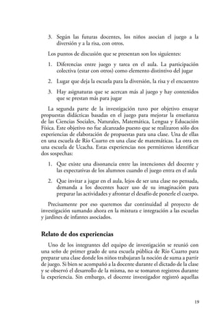 19
3. Según las futuras docentes, los niños asocian el juego a la
diversión y a la risa, con otros.
Los puntos de discusión que se presentan son los siguientes:
1. Diferencias entre juego y tarea en el aula. La participación
colectiva (estar con otros) como elemento distintivo del jugar
2. Lugar que deja la escuela para la diversión, la risa y el encuentro
3. Hay asignaturas que se acercan más al juego y hay contenidos
que se prestan más para jugar
La segunda parte de la investigación tuvo por objetivo ensayar
propuestas didácticas basadas en el juego para mejorar la enseñanza
de las Ciencias Sociales, Naturales, Matemática, Lengua y Educación
Física. Este objetivo no fue alcanzado puesto que se realizaron sólo dos
experiencias de elaboración de propuestas para una clase. Una de ellas
en una escuela de Río Cuarto en una clase de matemáticas. La otra en
una escuela de Ucacha. Estas experiencias nos permitieron identificar
dos sospechas:
1. Que existe una disonancia entre las intenciones del docente y
las expectativas de los alumnos cuando el juego entra en el aula
2. Que invitar a jugar en el aula, lejos de ser una clase no pensada,
demanda a los docentes hacer uso de su imaginación para
preparar las actividades y afrontar el desafío de ponerle el cuerpo.
Precisamente por eso queremos dar continuidad al proyecto de
investigación sumando ahora en la mixtura e integración a las escuelas
y jardines de infantes asociados.
Relato de dos experiencias
Uno de los integrantes del equipo de investigación se reunió con
una seño de primer grado de una escuela pública de Río Cuarto para
preparar una clase donde los niños trabajaran la noción de suma a partir
de juego. Si bien se acompañó a la docente durante el dictado de la clase
y se observó el desarrollo de la misma, no se tomaron registros durante
la experiencia. Sin embargo, el docente investigador registró aquellas
 