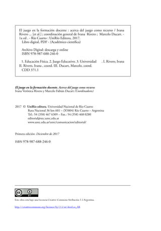 El juego en la formación docente. Acerca del juego como recurso
Ivana Verónica Rivero y Marcelo Fabián Ducart (Coordinadores)
2017 © UniRío editora. Universidad Nacional de Río Cuarto
Ruta Nacional 36 km 601 – (X5804) Río Cuarto – Argentina
Tel.: 54 (358) 467 6309 – Fax.: 54 (358) 468 0280
editorial@rec.unrc.edu.ar
www.unrc.edu.ar/unrc/comunicacion/editorial/
Primera edición: Diciembre de 2017
ISBN 978-987-688-246-0
Este obra está bajo una Licencia Creative Commons Atribución 2.5Argentina.
http://creativecommons.org/licenses/by/2.5/ar/deed.es_AR
El juego en la formación docente : acerca del juego como recurso / Ivana
Rivero ... [et al.] ; coordinación general de Ivana Rivero ; Marcelo Ducart. -
1a ed . - Río Cuarto : UniRío Editora, 2017.
Libro digital, PDF - (Académico científica)
Archivo Digital: descarga y online
ISBN 978-987-688-246-0
1. Educación Física. 2. Juego Educativo. 3. Universidad . I. Rivero, Ivana
II. Rivero, Ivana , coord. III. Ducart, Marcelo, coord.
CDD 371.1
 