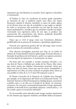 20
expresiones que más llamaron su atención. Estos registros se describen
a continuación.
Al finalizar la clase, los estudiantes de primer grado expresaban
su intención de que se pudieran repetir estas clases con mayor
frecuencia; además la docente manifestó su deseo de poder aplicar
en las diversas áreas este tipo de actividades ya que según su opinión
los niños se encuentran más motivados con este tipo de tareas, hay
mayor participación y considera que un estudiante cuando está alegre,
vivenciando una experiencia áulica de este tipo, se produce una
construcción del conocimiento más efectiva, pudiendo desarrollar
distintos contenidos apelando a lo lúdico.
Parece que se vivió el juego como una herramienta didáctica
posibilitadora de un proceso de enseñanza y aprendizaje significativos.
Vivencié una experiencia positiva del uso del juego como recurso
para la enseñanza de contenidos escolares.
Otro docente investigador presenció una clase en un jardín de
infantes de Ucacha donde la docente aplicó juego. El mismo docente es
formador de profesoras de nivel inicial, y apeló a sus registros anteriores
en la descripción de experiencia. A continuación sus notas:
No basta solo con cantarles y tocarles canciones, llevarlos a ver
una obra de Teatro o hablarles por medio de los Títeres, ellos tienen
que cantar, tienen que explorar instrumentos musicales, tienen que
armar una obra de teatro, tienen que usar los títeres, manipularlos y
experimentar con ellos, así como construir sus propias obras, ahora ¿es
esto posible en niños de 3, 4 o 5 años? Mi respuesta es que sí.
El Diseño Curricular de la Provincia de Córdoba hace hincapié
por ejemplo, en la importancia del Teatro en la Educación Inicial. “La
ExpresiónTeatral en el Nivel Inicial propicia el diálogo de gesto, movimiento
y palabra entre sí y de ellos con el mundo de los afectos, las emociones,
sensaciones. Por otra parte, transitando del juego libre al juego organizado,
posibilita el desarrollo de las capacidades expresivas- comunicativas y - en
este sentido- aporta al crecimiento individual.”
En mi recorrido como educador pude recoger muchas experiencias
de mis alumnas que lograron mediante actividades lúdicas incorporar
 