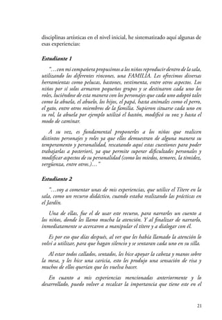 21
disciplinas artísticas en el nivel inicial, he sistematizado aquí algunas de
esas experiencias:
Estudiante 1
“…con mi compañera propusimos a los niños reproducir dentro de la sala,
utilizando los diferentes rincones, una FAMILIA. Les ofrecimos diversas
herramientas como pelucas, bastones, vestimenta, entre otros aspectos. Los
niños por sí solos armaron pequeños grupos y se destinaron cada uno los
roles, luciéndose de esta manera con los personajes que cada uno adoptó tales
como la abuela, el abuelo, los hijos, el papá, hasta animales como el perro,
el gato, entre otros miembros de la familia. Supieron situarse cada uno en
su rol, la abuela por ejemplo utilizó el bastón, modificó su voz y hasta el
modo de caminar.
A su vez, es fundamental proponerles a los niños que realicen
distintos personajes y roles ya que ellos demuestran de alguna manera su
temperamento y personalidad, rescatando aquí estas cuestiones para poder
trabajarlas a posteriori, ya que permite superar dificultades personales y
modificar aspectos de su personalidad (como los miedos, temores, la timidez,
vergüenza, entre otros.)…”
Estudiante 2
“…voy a comentar unas de mis experiencias, que utilice el Títere en la
sala, como un recurso didáctico, cuando estaba realizando las prácticas en
el Jardín.
Una de ellas, fue el de usar este recurso, para narrarles un cuento a
los niños, donde les llamo mucha la atención. Y al finalizar de narrarlo,
inmediatamente se acercaron a manipular el títere y a dialogar con él.
Es por eso que días después, al ver que les había llamado la atención lo
volví a utilizar, para que hagan silencio y se sentaran cada uno en su silla.
Al estar todos callados, sentados, les hice apoyar la cabeza y manos sobre
la mesa, y les hice una caricia, esto les produjo una sensación de risa y
muchos de ellos querían que les vuelva hacer.
En cuanto a mis experiencias mencionadas anteriormente y lo
desarrollado, puedo volver a recalcar la importancia que tiene este en el
 