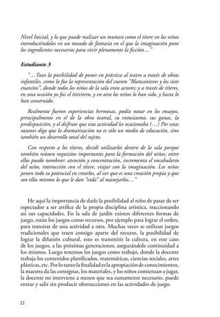 22
Nivel Inicial, y lo que puede realizar un muñeco como el títere en los niños
introduciéndolos en un mundo de fantasía en el que la imaginación pone
los ingredientes necesarios para vivir plenamente la ficción…”
Estudiante 3
“…Tuve la posibilidad de poner en práctica al teatro a través de obras
infantiles, como lo fue la representación del cuento “Blancanieves y los siete
enanitos”, donde todos los niños de la sala eran actores; y a través de títeres,
en una ocasión yo fui el titiritero, y en otra los niños lo han sido, y hasta lo
han construido.
Realmente fueron experiencias hermosas, podía notar en los ensayos,
principalmente en el de la obra teatral, su entusiasmo, sus ganas, la
predisposición, y el disfrute que esta actividad les ocasionaba (…) Por estas
razones digo que la dramatización no es sólo un medio de educación, sino
también un desarrollo total del sujeto.
Con respecto a los títeres, decidí utilizarlos dentro de la sala porque
también reúnen requisitos importantes para la formación del niños, entre
ellos puedo nombrar: atención y concentración, incrementa el vocabulario
del niño, interacción con el títere, viajar con la imaginación. Los niños
ponen todo su potencial en crearlos, al ver que es una creación propia y que
son ellos mismos lo que le dan “vida” al manejarlos…”
He aquí la importancia de darle la posibilidad al niño de pasar de ser
espectador a ser artífice de la propia disciplina artística, traccionando
así sus capacidades. En la sala de jardín existen diferentes formas de
juego, están los juegos como recursos, por ejemplo para lograr el orden,
para transitar de una actividad a otra. Muchas veces se utilizan juegos
tradicionales que traen consigo aparte del recurso, la posibilidad de
lograr la difusión cultural, esto es transmitir la cultura, en este caso
de los juegos, a las próximas generaciones, asegurándole continuidad a
los mismos. Luego tenemos los juegos como trabajo, donde la docente
trabaja los contenidos planificados, matemáticas, ciencias sociales, artes
plásticas,etc.Porlotantolafinalidadeslaapropiacióndeconocimientos,
la maestra da las consignas, los materiales, y los niños comienzan a jugar,
la docente no interviene a menos que sea sumamente necesario, puede
entrar y salir sin producir obstrucciones en las actividades de juego.
 