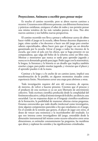 23
Proyecciones. Animarse a escribir para pensar mejor
Es mucho el camino recorrido, pero se abren nuevos caminos a
recorrer.Cruzarnosentrediferentespersonas,condiferentesformaciones
y prácticas cotidianas, enriquece el saber de todos y nos permite pensar
una misma temática de los más variados puntos de vista. Nos abre
nuevos caminos y nos habilita nuevas perspectivas.
El camino recorrido nos lleva a pensar y reflexionar acerca de cómo
hacer visible el juego en la escuela, cómo formar docentes dispuestos a
jugar, cómo ayudar a los docentes a hacer uso del juego para enseñar
saberes especializados, cómo hacer para que el jugar sea un derecho
garantizado por la escuela. Llevar el juego a todos los rincones de la
escuela, que entre al aula con los chicos, que se haga presente en sus
computadoras, que salga del bolso de la señorita como un libro más.
Mostrar y mostrarnos que nunca es tarde para aprender jugando y
nunca se es demasiado grande para jugar. Poder jugar con la matemática,
la lengua, la literatura y la historia es un desafío que implica también
enseñar a jugar, para poder enseñar jugando, y vivenciar que el placer y
el aprender pueden ir de la mano.
Caminar a lo largo y a lo ancho de un camino junto, implicó una
transformación de lo posible, en algunos momentos situados como
experiencia límite. Necesitamos cerrar una etapa para abrirnos a otras.
Toda investigación requiere del arte del encuentro, de esperar,
de moverse, de volver a hacerse presente. Creemos que el proceso y
el producto de esta escritura es ya un acto libertario de atrevimiento
colectivo. Toda escritura científica producida desde la complejidad del
fenómenoeducativo,cobijaalmismotiempodelodicho,unsilencio,una
oscuridad. Las no respuestas dejan en el lenguaje científico-académico
de la formación, la posibilidad de mantener abiertas ciertas preguntas.
Estamos convencidos que todo desafío intelectual como investigativo,
tiene algunos componentes parecidos a los que estudiamos en el juego.
En el sentido de la tensión que genera, el placer de jugar con otros, el
deseo de vencer una resistencia y la incertidumbre del resultado. Lo
que nos interesa como investigadores del juego, entendido desde la
dimensión instrumental del mismo como recurso educativo entre otras
dimensiones, es estimular constantemente las preguntas, las metáforas
que abren y explotan los sentidos y las significaciones cristalizadas.
 