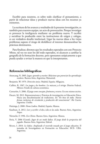 24
Escribir para nosotros, es sobre todo clarificar el pensamiento, a
partir de relacionar ideas y producir nuevas ideas con los recursos ya
existentes.
La escritura de los avances y resultados de la presente investigación, es
también para nuestro equipo, un acto de provocación. Porque investigar
es provocar la inteligencia mediante un problema nuevo. Y escribir
y socializar lo producido entre las instituciones de origen y colegas,
es un verdadero desafío intelectual. Ligar las nuevas ideas a los viejos
problemas supone el riesgo de desfallecer al intentar desnaturalizar las
prácticas dominantes.
Para finalizar, diremos que los resultados esperados con este Proyecto
Mixto, tal vez no sean los del todo esperados, ni alcancen a cambiar la
geografía de la formación docente, pero apostamos utópicamente a que
pueda ayudar a revisar la manera en que la interpretamos.
Referencias bibliográficas
Aisencang, N. 2005. Jugar, aprender y enseñar. Relaciones que potencian los aprendizajes
escolares. Buenos Aires, Argentina: Manantial.
Benjamin, W. 1979. Dirección única. Madrid, España: Alfaguara.
Caillois, R. 1967. Los juegos y los hombres. La máscara y el vértigo. Distrito Federal,
México: Fondo de cultura económica.
Centurión, S. 2006. El juego como concepto, fenómeno y recurso. En este mismo escrito.
Ducart, M. 2012. Representaciones y Prácticas de investigación en Educación Física.
Hacia una descolonización de tradiciones. En “En boca de todos. Nuevas
formas inclusivas de circulación y producción del conocimiento”. Río Cuarto,
Argentina: UniRio.
Huizinga, J. 2000. Homo Ludens. Madrid, España: Alianza.
Kaufman, A. 2012. Leer y escribir: el día a día en las aulas. Buenos Aires, Argentina:
Aique.
Nietzsche, F. 1996. Ecce Homo. Buenos Aires, Argentina: Alianza.
Pavía, V. 2006 (Coord). Jugar de un modo lúdico. El juego desde la perspectiva del
jugador. Buenos Aires, Argentina: Edicial.
Rivero, I. 2010. Lo lúdico. Ampliando el recorrido trazado por el juego educativo. II
jornadas de Investigadores en Formación en Educación. IICE- UBA.
Argentina.
 