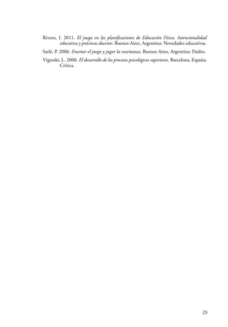 25
Rivero, I. 2011. El juego en las planificaciones de Educación Física. Intencionalidad
educativa y prácticas docente. Buenos Aires, Argentina: Novedades educativas.
Sarlé, P. 2006. Enseñar el juego y jugar la enseñanza. Buenos Aires, Argentina: Paidós.
Vigotski, L. 2000. El desarrollo de los procesos psicológicos superiores. Barcelona, España:
Crítica.
 