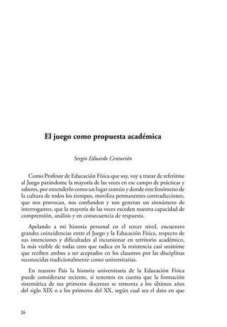 26
El juego como propuesta académica
Sergio Eduardo Centurión
Como Profesor de Educación Física que soy, voy a tratar de referirme
al Juego parándome la mayoría de las veces en ese campo de prácticas y
saberes, por entenderlo como un lugar común y donde este fenómeno de
la cultura de todos los tiempos, moviliza permanentes contradicciones,
que nos provocan, nos confunden y nos generan un sinnúmero de
interrogantes, que la mayoría de las veces exceden nuestra capacidad de
comprensión, análisis y en consecuencia de respuesta.
Apelando a mi historia personal en el tercer nivel, encuentro
grandes coincidencias entre el Juego y la Educación Física, respecto de
sus intenciones y dificultades al incursionar en territorio académico,
la más visible de todas creo que radica en la resistencia casi unánime
que reciben ambos a ser aceptados en los claustros por las disciplinas
reconocidas tradicionalmente como universitarias.
En nuestro País la historia universitaria de la Educación Física
puede considerarse reciente, si tenemos en cuenta que la formación
sistemática de sus primeros docentes se remonta a los últimos años
del siglo XIX o a los primeros del XX, según cual sea el dato en que
 