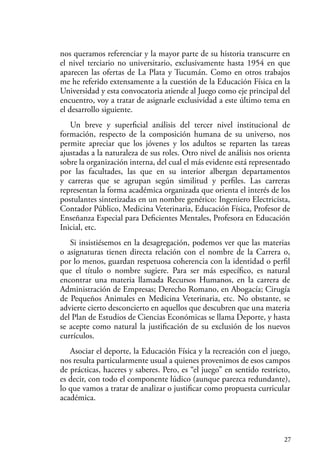 27
nos queramos referenciar y la mayor parte de su historia transcurre en
el nivel terciario no universitario, exclusivamente hasta 1954 en que
aparecen las ofertas de La Plata y Tucumán. Como en otros trabajos
me he referido extensamente a la cuestión de la Educación Física en la
Universidad y esta convocatoria atiende al Juego como eje principal del
encuentro, voy a tratar de asignarle exclusividad a este último tema en
el desarrollo siguiente.
Un breve y superficial análisis del tercer nivel institucional de
formación, respecto de la composición humana de su universo, nos
permite apreciar que los jóvenes y los adultos se reparten las tareas
ajustadas a la naturaleza de sus roles. Otro nivel de análisis nos orienta
sobre la organización interna, del cual el más evidente está representado
por las facultades, las que en su interior albergan departamentos
y carreras que se agrupan según similitud y perfiles. Las carreras
representan la forma académica organizada que orienta el interés de los
postulantes sintetizadas en un nombre genérico: Ingeniero Electricista,
Contador Público, Medicina Veterinaria, Educación Física, Profesor de
Enseñanza Especial para Deficientes Mentales, Profesora en Educación
Inicial, etc.
Si insistiésemos en la desagregación, podemos ver que las materias
o asignaturas tienen directa relación con el nombre de la Carrera o,
por lo menos, guardan respetuosa coherencia con la identidad o perfil
que el título o nombre sugiere. Para ser más específico, es natural
encontrar una materia llamada Recursos Humanos, en la carrera de
Administración de Empresas; Derecho Romano, en Abogacía; Cirugía
de Pequeños Animales en Medicina Veterinaria, etc. No obstante, se
advierte cierto desconcierto en aquellos que descubren que una materia
del Plan de Estudios de Ciencias Económicas se llama Deporte, y hasta
se acepte como natural la justificación de su exclusión de los nuevos
currículos.
Asociar el deporte, la Educación Física y la recreación con el juego,
nos resulta particularmente usual a quienes provenimos de esos campos
de prácticas, haceres y saberes. Pero, es “el juego” en sentido restricto,
es decir, con todo el componente lúdico (aunque parezca redundante),
lo que vamos a tratar de analizar o justificar como propuesta curricular
académica.
 