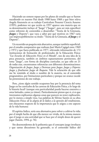 28
Haciendo un somero repaso por los planes de estudio que se fueron
sucediendo en nuestro País desde 1908 hasta 1968 y que bien releva
Angela Aisenstein en su trabajo Currículum Presente Ciencia Ausente
(1995), podemos ver que recién en 1957 aparece una materia que en
su denominación incluye al “Juego” (“Juegos”, para ser más específico)
como referente de contenidos a desarrollar: “Teoría de la Gimnasia,
Juegos y Deporte”; que vaya a saber por qué motivos en 1967 varía
casi imperceptiblemente su título: “Teoría de la Gimnasia, el Juego y el
Deporte”.
Un recorrido un poquito más abarcativo, aunque también superficial,
por el estudio comparativo que realizara José María Cagigal entre 1969
y 1972 y que fuera publicada en 1977, relevando información de 172
instituciones de formación de profesionales de la Educación Física:
“Las Escuelas de Educación Física en el Mundo”, nos da una idea de la
poca presencia, también en ámbitos supuestamente pertinentes, del
tema “Juego”, con forma de disciplina curricular, ya que sólo en 21
de todas esas, encontramos referencias con diferentes denominaciones:
Organización de Juegos; Juego y Destrezas para Juegos; Juegos y Deporte;
Juegos y finalmente Juegos de Raqueta. Vale la aclaración de que sólo
me he remitido al título o nombre de la materia, no al contenido
programático, por limitaciones particulares y porque ese avance excede
las pretensiones de este trabajo.
Pero, ¿tiene algún sentido ocuparnos hoy por la presencia del tema
Juego en los currículos de las carreras de Educación Física, a lo largo de
la historia local? (aunque esta particularidad pueda hacerse extensiva a
otras latitudes, como ya vimos). Particularmente pienso que si, si es que
intentamos explicarnos algunas cosas que parecen no tener explicación,
por lo menos a simple vista. Las palabras de Silvino Santín en su obra
Educación Física: de la alegría de lo lúdico a la opresión del rendimiento,
son elocuentes respecto de la importancia que le asigna a este aspecto
de la vida humana:
El espíritu lúdico, sería una alternativa para volver a cultivar la vida;
por el simple hecho de que ella merece ser vivida, de la misma manera
que el juego es una actividad que se hace por el simple deseo de querer
jugar (Santín, 1994, p. 76).
Sin desentendernos de la polisemia que el concepto juego involucra
y que tantas discusiones ha generado, es el contenido lúdico del
 