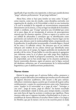 29
significado el que moviliza esta exposición, es decir que cuando decimos
“juego” sabemos perfectamente “de qué juego hablamos”.
Ahora bien, cómo se hace para instalar un tema como “el juego”,
como materia, como área de estudio, como disciplina curricular, con
organización de cátedra, en la Universidad, es decir en una institución
a la cual la sociedad le ha asignado un reconocimiento emparentado
directamente con la ciencia, y a ésta un lugar tan alejado de lo mundano,
simple o cotidiano, que “el juego” pareciera una trivialidad que como
tal es poco digna de ser incorporada al universo de preocupaciones
mayores que los claustros suponen. ¿Cómo se supera o se convive con
esa calidad de advenedizo o extranjero que su identificación como
patrimonio casi exclusivo de la niñez, lo obliga a hacerse lugar con los
codos, para ubicarse entre la intelectualidad adulta comprometida con
la producción, la justificación incontrastable, el sentido lógico y formal
de las cosas y la reflexión crítica?. Sin descartar que en ese ámbito
subyacen aún resabios de esa cultura clerical que identificaba tanto
en el ocio como en el cuerpo, los lugares preferidos de instalación del
pecado y de los vicios. Ni que hablar si a esos dos aspectos le agregamos
uno inherente como lo es el placer que todo juego lleva implícito.
Juego y cuerpo, no desde la perspectiva anatómica, sino desde la idea
de corporeidad, casi no han tenido lugar en los claustros académicos,
fueron mantenidos distantes, según mi parecer, por la lógica racional
del idealismo utilitarista, por el acartonamiento de la intelectualidad
hegemónica y por el adultocentrismo productivista.
Nuevos vientos
Quizás la jerga propia que el universo lúdico utiliza, promueve y
genera, sea poco adecuada o tan cotidiana que muchas veces lo rebuscado
de algunos discursos académicos, sólo recurre a ella para satirizar,
ridiculizar o minimizar alguna cuestión que el común de la gente utiliza
cotidianamente y acepta sin cuestionamientos como seria. Expresiones
como “estudiar en la universidad, no es juego de niños”, “investigar es
cosa seria”, “juego de manos, juego de villanos”, las hemos escuchado
desde la solemnidad o desde la ironía, pero siempre dando a entender
que están fuera de lugar las acciones o conductas que significan. Hasta
nuestros oídos que se suponen iniciados o familiarizados en el tema, se
sensibilizan de manera diferente al escuchar Homo Ludens o Los Juegos y
los Hombres, que por lo menos a mí no se me ocurriría poner en duda
 
