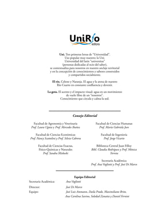 Consejo Editorial
Uni. Tres primeras letras de “Universidad”.
Uso popular muy nuestro; la Uni.
Universidad del latín “universitas”
(personas dedicadas al ocio del saber),
se contextualiza para nosotros en nuestro anclaje territorial
y en la concepción de conocimientos y saberes construidos
y compartidos socialmente.
El río. Celeste y Naranja. El agua y la arena de nuestro
Río Cuarto en constante confluencia y devenir.
La gota. El acento y el impacto visual: agua en un movimiento
de vuelo libre de un “nosotros”.
Conocimiento que circula y calma la sed.
Facultad de Agronomía y Veterinaria
Prof. Laura Ugnia y Prof. Mercedes Ibañez
Facultad de Ciencias Económicas
Prof. Nancy Scattolini y Prof. Silvia Cabrera
Facultad de Ciencias Exactas,
Físico-Químicas y Naturales
Prof. Sandra Miskoski
Facultad de Ciencias Humanas
Prof. María Gabriela Jure
Facultad de Ingeniería
Prof. Jorge Vicario
Biblioteca Central Juan Filloy
Bibl. Claudia Rodríguez y Prof. Mónica
Torreta
Secretaría Académica
Prof. Ana Vogliotti y Prof. José Di Marco
Equipo Editorial
Secretaria Académica: Ana Vogliotti
Director: José Di Marco
Equipo: 		 José Luis Ammann, Daila Prado, Maximiliano Brito,
Ana Carolina Savino, Soledad Zanatta y Daniel Ferniot
 