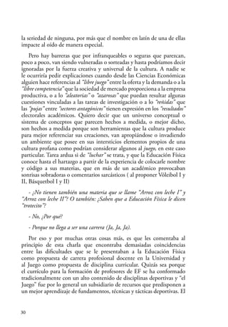 30
la seriedad de ninguna, por más que el nombre en latín de una de ellas
impacte al oído de manera especial.
Pero hay barreras que por infranqueables o seguras que parezcan,
poco a poco, van siendo vulneradas o sorteadas y hasta podríamos decir
ignoradas por la fuerza creativa y universal de la cultura. A nadie se
le ocurriría pedir explicaciones cuando desde las Ciencias Económicas
alguien hace referencias al “libre juego” entre la oferta y la demanda o a la
“libre competencia” que la sociedad de mercado proporciona a la empresa
productiva, o a lo “aleatorias” o “azarosas” que puedan resultar algunas
cuestiones vinculadas a las tareas de investigación o a lo “reñidas” que
las “pujas” entre “sectores antagónicos” tienen expresión en los “resultados”
electorales académicos. Quiero decir que un universo conceptual o
sistema de conceptos que parecen hechos a medida, o mejor dicho,
son hechos a medida porque son herramientas que la cultura produce
para mejor referenciar sus creaciones, van apropiándose o invadiendo
un ambiente que posee en sus intersticios elementos propios de una
cultura profana como podrían considerar algunos al juego, en este caso
particular. Tarea ardua si de “luchar” se trata, y que la Educación Física
conoce hasta el hartazgo a partir de la experiencia de colocarle nombre
y código a sus materias, que en más de un académico provocaban
sonrisas sobradoras o comentarios sarcásticos ( al proponer Vóleibol I y
II, Básquetbol I y II)
- ¿No tienen también una materia que se llame “Arroz con leche I” y
“Arroz con leche II”? O también: ¿Saben que a Educación Física le dicen
“trotecito”?
- No, ¿Por qué?
- Porque no llega a ser una carrera (Ja, Ja, Ja).
Por eso y por muchas otras cosas más, es que les comentaba al
principio de esta charla que encontraba demasiadas coincidencias
entre las dificultades que se le presentaban a la Educación Física
como propuesta de carrera profesional docente en la Universidad y
al Juego como propuesta de disciplina curricular. Quizás sea porque
el currículo para la formación de profesores de EF se ha conformado
tradicionalmente con un alto contenido de disciplinas deportivas y “el
Juego” fue por lo general un subsidiario de recursos que predisponen a
un mejor aprendizaje de fundamentos, técnicas y tácticas deportivas. El
 