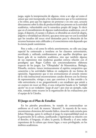 31
juego, según la interpretación de algunos, viene a ser algo así como el
azúcar que está incorporada a los medicamentos que se les suministran
a los niños, para que los ingieran sin protestar y en este caso, actuaría
directamente sobre la idea de productividad tan presente en la actividad
académica, vulnerándola con la naturaleza propia del juego. Es decir
que en el entendimiento de algunos tradicionalistas académicos, con el
juego, el deporte, el cuerpo y el placer, se obtendría un cóctel de alegría,
jolgorio y trivialidad tan efectivo, que poco tiene que ver con la seriedad
que los estudios del tercer nivel demandan para la obtención de los
recursos humanos más calificados y el conocimiento más depurado que
la ciencia puede suministrar.
Pese a todo, y tal como lo refería anteriormente, no sólo una jerga
especial ha comenzado a instalarse en los claustros universitarios,
movilizada y utilizada cotidianamente por aquellas disciplinas que
hacen gala de su tradición académica, sino que también algunas
de sus expresiones más modernas guardan estricta relación con el
paradigma que Roger Caillois tan concienzudamente elaborara
respecto de los juegos. Las “Olimpíadas” de Matemáticas, Biología,
Filosofía, etcétera, tienen intrínsecamente el espíritu competitivo que
caracteriza a las actividades lúdicas en cualquiera de sus formas de
oposición. Seguramente que si nos aventurásemos al corazón mismo
de la vida institucional encontraríamos canales directos con las formas
de representación, vértigo y azar, que conviven y le dan sentido a la
vida universitaria; si no, preguntémosle a un estudiante que asistió a
un examen sin tocar un libro, si una evaluación basada en la “múltiple
opción” no es un verdadero “juego de azar”; por citar un ejemplo, nada
más, tomado como recurso en la organización de las evaluaciones por
el equipo de la Cátedra.
El Juego en el Plan de Estudios
En los párrafos precedentes, he tratado de contextualizar un
ambiente en el cual, de manera “aleatoria”, la mayoría de las veces,
encontramos elementos del mundo lúdico, situación nada extraña para
Johan Huizinga, quien le atribuyó al juego la responsabilidad total en
la generación de la cultura, justificando y legitimando su relación con
el derecho, el lenguaje, el saber, la poesía, la filosofía y el arte; todas
expresiones de la cultura que tienen lugar, a veces privilegiado, en los
ámbitos académicos.
 