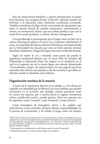 32
Nos son relativamente familiares, a quienes pertenecemos al campo
de la docencia, los conceptos formal, no formal e informal, cuando nos
referimos a la educación como institución socialmente construida.
También entendemos la lógica de los mecanismos de apropiación que
ejerce el sistema formal, de aquellas experiencias, conocimientos y
valores, en consecuencia, bienes, que una cultura produce y que con la
ayuda de la escuela perduran, se exaltan, decaen o desaparecen.
Circunscribiendo la preocupación por el juego como un bien de la
cultura (Huizinga lo plantea al revés), voy a continuar refiriéndome al
tema, en el apartado del sistema educativo formal que está representado
por la Universidad (no descarto que sería un buen ejercicio intentar
identificar cabalmente, el lugar del juego en los otros niveles del sistema).
Según mi modo de ver y tomando como punto de partida la
experiencia profesional docente que el nuevo Plan de Estudios del
Profesorado en Educación Física nos impuso en su momento, en el
cual en el segundo año de la carrera figura una materia denominada
“Conocimiento y Juego”, de carácter anual, con una carga de seis horas
semanales (dos teóricas, dos prácticas y dos de consulta) y que debía ser
ofrecida cuando el calendario así lo indicase.
Organización temática de la materia
A partir de la experiencia docente en la cátedra, y a los efectos de
asignarle una identidad que la diferencie de otras similares que puedan
encontrarse en el currículo, por ejemplo, creímos pertinente tener
en cuenta tres aspectos que a nuestro juicio le asignan consistencia
teórica, justificación social y sentido práctico. Estos tres aspectos son
los siguientes: como Concepto2
, como Fenómeno3
y como Recurso4
.
Como formadores de formadores, frente a los cambios que
sobrevinieron en los currículos, debimos afrontar responsabilidades en
el proceso de reconversión, y de utilizar el juego como casi siempre
2 Entre otras cuantas, dice el Diccionario: Es sinónimo de idea y expresa la realidad de una cosa
cualquiera en cuanto el entendimiento la comprende. Determinar una cosa en la mente después
de examinadas las circunstancias. Sociológicamente, es la referencia a todos los miembros de
una clase particular de objetos, acontecimientos, personas, relaciones, procesos, ideas –de toda
clase de entidad o unidad.
3 Toda apariencia o manifestación, así del orden material, como del espiritual.
4 Utilización de medios no comunes para el logro de un objetivo.
 