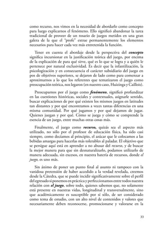 33
como recurso, nos vimos en la necesidad de abordarlo como concepto
para luego explicarnos el fenómeno. Ello significó abandonar la tarea
tradicional de proveer de un rosario de juegos metidos en una gran
galera de la que el “profe” extrae permanentemente los elementos
necesarios para hacer cada vez más entretenida la función.
Tener en cuenta el abordaje desde la perspectiva del concepto
significa incursionar en la justificación teórica del juego, por encima
de la explicación de para qué sirve, qué es lo que se logra y a quién le
pertenece por natural exclusividad. Es decir que la infantilización, la
psicologización y en consecuencia el carácter subsidiario del juego en
pos de objetivos superiores, se dejaron de lado como para comenzar a
aproximarnos a lo que los referentes que tematizaron el juego como
preocupación teórica, nos legaron (en nuestro caso, Huizinga y Caillois).
Preocuparnos por el juego como fenómeno, significó profundizar
en las cuestiones históricas, sociales y contextuales, asignarle sentido,
buscar explicaciones de por qué existen los mismos juegos en latitudes
tan distantes y por qué encontramos a veces tantas diferencias en una
misma comunidad. Por qué jugamos y por qué dejamos de jugar.
Quienes juegan y por qué. Cómo se juega y cómo se comprende la
esencia de un juego, entre muchas otras cosas más.
Finalmente, el juego como recurso, quizás sea el aspecto más
utilizado, no sólo por el profesor de educación física, ha sido casi
siempre, como decíamos al principio, el azúcar que le colocamos a las
bebidas amargas para hacerlas más tolerables al paladar. El objetivo que
se persigue aquí está en aprender a no abusar del recurso, y de buscar
la mejor manera para que sin desnaturalizarlo, podamos utilizarlo de
manera adecuada, sin excesos, en nuestra batería de recursos, donde el
juego, es uno más.
Sin ánimo de poner un punto final al asunto ni tampoco con la
vanidosa pretensión de haber accedido a la verdad revelada, creemos
desde la Cátedra, que se puede incidir significativamente sobre el perfil
delegresadosiponemosenprácticayperfeccionamosentretodosnuestra
relación con el juego, sobre todo, quienes sabemos que, no solamente
está presente en nuestras vidas, longitudinal y transversalmente, sino
que académicamente es susceptible por sí sólo, de ser considerado
como tema de estudio, con un alto nivel de contenidos y valores que
necesariamente deben reconocerse, promocionarse y valorarse en la
 