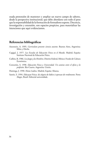 34
osada pretensión de mantener y ampliar un nuevo campo de saberes,
desde la perspectiva institucional, que debe abordarse con todo el peso
que la responsabilidad de la formación de formadores supone. Docencia,
investigación y extensión, son espacios propicios, para materializar las
intenciones que aquí evidenciamos.
Referencias bibliográficas
Aisenstein, A. 1995. Currículum presente ciencia ausente. Buenos Aires, Argentina:
Miño y Dávila.
Cagigal, J. 1977. Las Escuelas de Educación Física en el Mundo. Madrid, España:
Instituto Nacional de Educación Física.
Caillois, R. 1986. Los Juegos y los Hombres. Distrito Federal, México: Fondo de Cultura
Económica.
Centurión, S. 1998. Educación Física y Universidad. Un camino entre el oficio y la
profesión. Río Cuarto, Argentina: Unirío.
Huizinga, J. 1990. Homo Ludens. Madrid, España: Alianza.
Santín, S. 1994. Educaçao Física: da alegría do lúdico à opressao do rendimento. Porto
Alegre, Brasil: Editorial universidade.
 