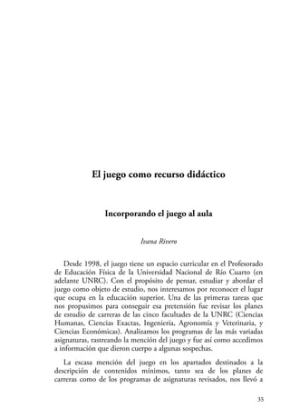 35
El juego como recurso didáctico
Incorporando el juego al aula
Ivana Rivero
Desde 1998, el juego tiene un espacio curricular en el Profesorado
de Educación Física de la Universidad Nacional de Río Cuarto (en
adelante UNRC). Con el propósito de pensar, estudiar y abordar el
juego como objeto de estudio, nos interesamos por reconocer el lugar
que ocupa en la educación superior. Una de las primeras tareas que
nos propusimos para conseguir esa pretensión fue revisar los planes
de estudio de carreras de las cinco facultades de la UNRC (Ciencias
Humanas, Ciencias Exactas, Ingeniería, Agronomía y Veterinaria, y
Ciencias Económicas). Analizamos los programas de las más variadas
asignaturas, rastreando la mención del juego y fue así como accedimos
a información que dieron cuerpo a algunas sospechas.
La escasa mención del juego en los apartados destinados a la
descripción de contenidos mínimos, tanto sea de los planes de
carreras como de los programas de asignaturas revisados, nos llevó a
 