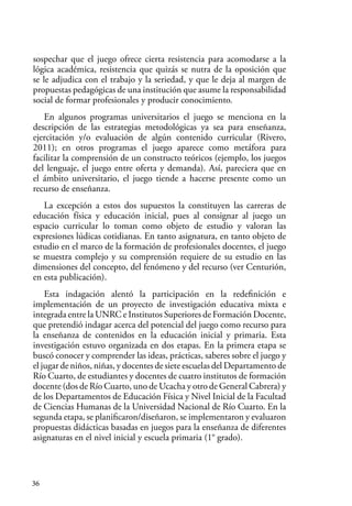 36
sospechar que el juego ofrece cierta resistencia para acomodarse a la
lógica académica, resistencia que quizás se nutra de la oposición que
se le adjudica con el trabajo y la seriedad, y que le deja al margen de
propuestas pedagógicas de una institución que asume la responsabilidad
social de formar profesionales y producir conocimiento.
En algunos programas universitarios el juego se menciona en la
descripción de las estrategias metodológicas ya sea para enseñanza,
ejercitación y/o evaluación de algún contenido curricular (Rivero,
2011); en otros programas el juego aparece como metáfora para
facilitar la comprensión de un constructo teóricos (ejemplo, los juegos
del lenguaje, el juego entre oferta y demanda). Así, pareciera que en
el ámbito universitario, el juego tiende a hacerse presente como un
recurso de enseñanza.
La excepción a estos dos supuestos la constituyen las carreras de
educación física y educación inicial, pues al consignar al juego un
espacio curricular lo toman como objeto de estudio y valoran las
expresiones lúdicas cotidianas. En tanto asignatura, en tanto objeto de
estudio en el marco de la formación de profesionales docentes, el juego
se muestra complejo y su comprensión requiere de su estudio en las
dimensiones del concepto, del fenómeno y del recurso (ver Centurión,
en esta publicación).
Esta indagación alentó la participación en la redefinición e
implementación de un proyecto de investigación educativa mixta e
integrada entre la UNRC e Institutos Superiores de Formación Docente,
que pretendió indagar acerca del potencial del juego como recurso para
la enseñanza de contenidos en la educación inicial y primaria. Esta
investigación estuvo organizada en dos etapas. En la primera etapa se
buscó conocer y comprender las ideas, prácticas, saberes sobre el juego y
el jugar de niños, niñas, y docentes de siete escuelas del Departamento de
Río Cuarto, de estudiantes y docentes de cuatro institutos de formación
docente (dos de Río Cuarto, uno de Ucacha y otro de General Cabrera) y
de los Departamentos de Educación Física y Nivel Inicial de la Facultad
de Ciencias Humanas de la Universidad Nacional de Río Cuarto. En la
segunda etapa, se planificaron/diseñaron, se implementaron y evaluaron
propuestas didácticas basadas en juegos para la enseñanza de diferentes
asignaturas en el nivel inicial y escuela primaria (1° grado).
 