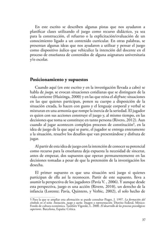 37
En este escrito se describen algunas pistas que nos ayudaron a
planificar clases utilizando el juego como recurso didáctico, ya sea
para la construcción, el refuerzo o la explicitación/evaluación de un
conocimiento ligado a un contenido curricular. En otras palabras, se
presentan algunas ideas que nos ayudaron a utilizar y pensar el juego
como dispositivo áulico que vehiculice la intención del docente en el
proceso de enseñanza de contenidos de alguna asignatura universitaria
y/o escolar.
Posicionamiento y supuestos
Cuando aquí (en este escrito y en la investigación llevada a cabo) se
habla de juego, se evocan situaciones cotidianas que se distinguen de la
vida corriente (Huizinga, 2000) y en las que reina el disfrute; situaciones
en las que quienes participan, ponen su cuerpo a disposición de la
situación creada, lo hacen con gusto y el lenguaje corporal y verbal se
mixturan en una armonía que rompe la inercia de la seriedad. El jugador
es quien con sus acciones construye el juego y, al mismo tiempo, en las
decisiones que toma se constituye en tanto persona (Rivero, 2012). Aun
cuando al jugar acontecen complejos procesos de constitución5
, en la
idea de juego de la que aquí se parte, el jugador se entrega enteramente
a la situación, resuelve los desafíos que van presentándose y disfruta de
jugar.
Al partir de esta idea de juego con la intención de conocer su potencial
como recurso para la enseñanza deja expuesta la necesidad de sincerar,
antes de empezar, dos supuestos que operan permanentemente en las
decisiones tomadas a pesar de que la pretensión de la investigación los
desecha.
El primer supuesto es que una situación será juego si quienes
participan de ella así la reconocen. Partir de este supuesto, lleva a
asumir la perspectiva de los jugadores (Pavía V. , 2006). Y aunque desde
esta perspectiva, juego es una acción (Rivero, 2010), un derecho de la
infancia (Lorente; Pavía, Quintero, y Verbic, 2002), el solo hecho de
5 Para la que se ampliar esta afirmación se puede consultar Piaget, J. 1997. La formación del
símbolo en el niño. Imitación, juego y sueño. Imagen y representación. Distrito Federal, México:
Fondo de cultura económica. También Vigotski, L. 2000. El desarrollo de los procesos psicológicos
superiores. Barcelona, España: Crítica.
 