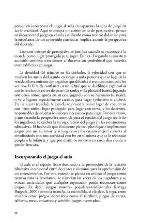 38
pensar en incorporar el juego al aula transparenta la idea de juego en
tanto actividad. Aquí se denota un corrimiento de perspectiva: pensar
en incorporar el juego en el aula y utilizarlo como recurso didáctico para
la enseñanza de un contenido curricular implica asumir la perspectiva
del docente.
Este corrimiento de perspectiva se justifica cuando se reconoce a la
escuela como lugar protegido para jugar. Este es el segundo supuesto y
asumirlo conlleva a reconocer al docente un profesional que necesita
estar calificado en juego.
La densidad del tránsito en las ciudades, la velocidad con que se
mueven los autos declarando en riesgo a toda persona que se baja de la
vereda,elcrecimientodemográficoquedificultaelreconocimientodelos
vecinos, la falta de confianza en un ‘Otro’ que se desdibuja, explicarían
una infancia que en vez de pasar sus tardes en la plaza del barrio, jugando
con otros niños, queda en su casa jugando con su hermano (si tiene),
o va a lugares especialmente creados para jugar (peloteros o clubes).
Frente a esta realidad, la escuela se presenta como lugar de encuentro
con otros niños, lugar protegido para jugar con otros, y los docentes,
responsables de enseñar los saberes necesarios para jugar. Por esta razón,
y aun cuando la perspectiva asumida para el estudio del juego sea la de
los jugadores, se celebra la incorporación del juego en las instituciones
educativas. El hecho de que el docente piense, planifique e implemente
juegos con sus alumnos (y si juega con ellos cuanto mejor) conecta al
estudiantado con una actividad con fin en sí misma que se le reconoce
propia a la infancia y que por distintos motivos en estos días tiende a
perder frescura.
Incorporando el juego al aula
El aula es el espacio físico destinado a la promoción de la relación
educativa intencional entre docentes y alumnos para la aprehensión de
un conocimiento. Por eso, cuando se piensa en utilizar el juego como
recurso para la enseñanza, se silencian las voces de los jugadores y se
evocan actividades que cualquier espectador puede reconocer como
juegos. Es decir, juegos motores populares-tradicionales (Lavega
Burgués, 2000) como la mancha, la escondida, el elástico, la soga, entre
muchos otros; juegos sedentarios como el tutifruti, juegos de cartas,
tableros, mesa, encastres; y también juegos inventados.
 