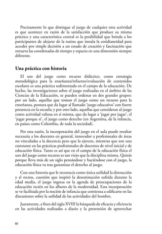 40
Precisamente lo que distingue al juego de cualquier otra actividad
es que acontece en razón de la satisfacción que produce su misma
práctica y una característica central es la posibilidad que brinda a los
participantes de alejarse de la rutina que instala la cotidianeidad para
acceder por simple decisión a un estado de creación y fascinación que
renueva las coordenadas de tiempo y espacio en una dimensión siempre
diferente.
Una práctica con historia
El uso del juego como recurso didáctico, como estrategia
metodológica para la enseñanza/refuerzo/evaluación de contenidos
escolares es una práctica sedimentada en el campo de la educación. De
hecho, las investigaciones sobre el juego realizadas en el ámbito de las
Ciencias de la Educación, se pueden ordenar en dos grandes grupos:
por un lado, aquellas que toman el juego como un recurso para la
enseñanza, postura que da lugar al llamado ‘juego educativo’ con fuerte
presencia en la escuela; y por otro lado, aquellas que consideran al juego
como actividad valiosa en sí misma, que da lugar a ‘jugar por jugar’, el
‘jugar porque si’, el juego como derecho (en Argentina, de la infancia,
en países como Colombia, de toda la sociedad).
Por esta razón, la incorporación del juego en el aula puede resultar
necesaria a los docentes en general, innovador a profesionales de áreas
no vinculadas a la docencia pero que la ejercen, mientras que son una
constante en las prácticas profesionales de docentes de nivel inicial y de
educación física. Tanto es así que en el campo de la educación física el
uso del juego como recurso es tan viejo que la disciplina misma. Quizás
porque lleva más de un siglo pensándose y haciéndose con el juego, la
educación física va tras garantizar el derecho al juego.
Con una historia que le reconocía como única utilidad la distracción
y el recreo, cuestión que inspiró la desestimación sufrida durante la
edad media, el juego ingresa en la agenda de preocupaciones de la
educación recién en los albores de la modernidad. Esta incorporación
se ve facilitada por la noción de infancia que comienza a edificarse en las
discusiones sobre la utilidad de las actividades del hombre.
Justamente, a fines del siglo XVIII la búsqueda de eficacia y eficiencia
en las actividades realizadas a diario y la pretensión de aprovechar
 