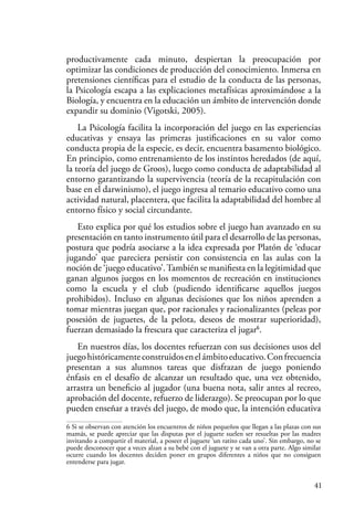 41
productivamente cada minuto, despiertan la preocupación por
optimizar las condiciones de producción del conocimiento. Inmersa en
pretensiones científicas para el estudio de la conducta de las personas,
la Psicología escapa a las explicaciones metafísicas aproximándose a la
Biología, y encuentra en la educación un ámbito de intervención donde
expandir su dominio (Vigotski, 2005).
La Psicología facilita la incorporación del juego en las experiencias
educativas y ensaya las primeras justificaciones en su valor como
conducta propia de la especie, es decir, encuentra basamento biológico.
En principio, como entrenamiento de los instintos heredados (de aquí,
la teoría del juego de Groos), luego como conducta de adaptabilidad al
entorno garantizando la supervivencia (teoría de la recapitulación con
base en el darwinismo), el juego ingresa al temario educativo como una
actividad natural, placentera, que facilita la adaptabilidad del hombre al
entorno físico y social circundante.
Esto explica por qué los estudios sobre el juego han avanzado en su
presentación en tanto instrumento útil para el desarrollo de las personas,
postura que podría asociarse a la idea expresada por Platón de ‘educar
jugando’ que pareciera persistir con consistencia en las aulas con la
noción de ‘juego educativo’.También se manifiesta en la legitimidad que
ganan algunos juegos en los momentos de recreación en instituciones
como la escuela y el club (pudiendo identificarse aquellos juegos
prohibidos). Incluso en algunas decisiones que los niños aprenden a
tomar mientras juegan que, por racionales y racionalizantes (peleas por
posesión de juguetes, de la pelota, deseos de mostrar superioridad),
fuerzan demasiado la frescura que caracteriza el jugar6
.
En nuestros días, los docentes refuerzan con sus decisiones usos del
juegohistóricamenteconstruidosenelámbitoeducativo.Confrecuencia
presentan a sus alumnos tareas que disfrazan de juego poniendo
énfasis en el desafío de alcanzar un resultado que, una vez obtenido,
arrastra un beneficio al jugador (una buena nota, salir antes al recreo,
aprobación del docente, refuerzo de liderazgo). Se preocupan por lo que
pueden enseñar a través del juego, de modo que, la intención educativa
6 Si se observan con atención los encuentros de niños pequeños que llegan a las plazas con sus
mamás, se puede apreciar que las disputas por el juguete suelen ser resueltas por las madres
invitando a compartir el material, a poseer el juguete ‘un ratito cada uno’. Sin embargo, no se
puede desconocer que a veces alzan a su bebé con el juguete y se van a otra parte. Algo similar
ocurre cuando los docentes deciden poner en grupos diferentes a niños que no consiguen
entenderse para jugar.
 
