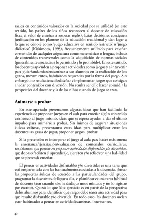 42
radica en contenidos valorados en la sociedad por su utilidad (en este
sentido, los padres de los niños reconocen al docente de educación
física el valor de enseñar a respetar reglas). Estas decisiones consiguen
justificación en los planteos de la educación tradicional y dan lugar a
lo que se conoce como ‘juego educativo en sentido restricto’ o ‘juego
didáctico’ (Kishimoto, 1998), frecuentemente utilizado para enseñar
contenidos de cualquier asignatura como matemáticas o lengua, incluso
de contenidos transversales como la adquisición de normas sociales
(generalmente asociadas a lo permitido y lo prohibido). En este sentido,
los docentes aprenden a proponer actividades como juegos y a intervenir
para guiar/andamiar/encaminar a sus alumnos en la realización de los
gestos, movimientos, habilidades requeridas por la forma del juego. Sin
embargo, no resulta sencillo diseñar e implementar juegos que consigan
anudar contenidos con diversión. No resulta sencillo hacer coincidir la
perspectiva del docente y la de los niños cuando de juego se trata.
Animarse a probar
En este apartado presentamos algunas ideas que han facilitado la
experiencia de proponer juegos en el aula para enseñar algún contenido
extrínseco al juego mismo, ideas que se espera ayuden a dar el último
impulso para animarse a probar. Sin ánimos de asegurar situaciones
áulicas exitosas, presentamos estas ideas para multiplicar entre los
docentes las ganas de jugar, proponer juegos, probar.
Si la pretensión es incorporar el juego al aula para hacer más amena
la enseñanza/ejercitación/evaluación de contenidos curriculares,
tendríamos que pensar en proponer actividades disfrutables y/o divertidas,
que de paso faciliten el aprendizaje, ejerciten y/o refuercen una habilidad
que se pretende enseñar.
El pensar en actividades disfrutables y/o divertidas es una tarea que
está emparentada con las habitualmente asociadas a la docencia. Pensar
las propuestas áulicas de acuerdo a las particularidades del grupo,
programar la clase antes de llegar a ella, el planificar es una tarea habitual
del docente (aun cuando sólo le dedique unos minutos y no lo registre
por escrito). Quizás lo que falte ejercicio es en partir de la perspectiva
de los alumnos para identificar qué rasgos debe tener una actividad para
que resulte disfrutable y/o divertida. En todo caso, los docentes suelen
estar habituados a pensar en actividades amenas, interesantes.
 
