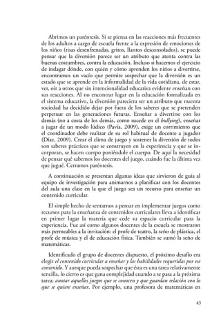 43
Abrimos un paréntesis. Si se piensa en las reacciones más frecuentes
de los adultos a cargo de escuela frente a la expresión de emociones de
los niños (risas desenfrenadas, gritos, llantos desconsolados), se puede
pensar que la diversión parece ser un atributo que atenta contra las
buenas costumbres, contra la educación. Incluso si hacemos el ejercicio
de indagar dónde, con quién y cómo aprenden los niños a divertirse,
encontramos un vacío que permite sospechar que la diversión es un
estado que se aprende en la informalidad de la vida cotidiana, de estar,
ver, oír a otros que sin intencionalidad educativa evidente enseñan con
sus reacciones. Al no encontrar lugar en la educación formalizada en
el sistema educativo, la diversión pareciera ser un atributo que nuestra
sociedad ha decidido dejar por fuera de los saberes que se pretenden
perpetuar en las generaciones futuras. Enseñar a divertirse con los
demás (no a costa de los demás, como sucede en el bullying), enseñar
a jugar de un modo lúdico (Pavía, 2009), exige un corrimiento que
el coordinador debe realizar de su rol habitual de docente a jugador
(Díaz, 2009). Crear el clima de juego y sostener la diversión de todos
son saberes prácticos que se construyen en la experiencia y que se in-
corporan, se hacen cuerpo poniéndole el cuerpo. De aquí la necesidad
de pensar qué sabemos los docentes del juego, cuándo fue la última vez
que jugué. Cerramos paréntesis.
A continuación se presentan algunas ideas que sirvieron de guía al
equipo de investigación para animarnos a planificar con los docentes
del aula una clase en la que el juego sea un recurso para enseñar un
contenido curricular.
El simple hecho de sentarnos a pensar en implementar juegos como
recursos para la enseñanza de contenidos curriculares lleva a identificar
en primer lugar la materia que cede su espacio curricular para la
experiencia. Fue así como algunos docentes de la escuela se mostraron
más permeables a la invitación: el profe de teatro, la seño de plástica, el
profe de música y el de educación física. También se sumó la seño de
matemáticas.
Identificado el grupo de docentes dispuesto, el próximo desafío era
elegir el contenido curricular a enseñar y las habilidades requeridas por ese
contenido. Y aunque pueda sospechar que ésta es una tarea relativamente
sencilla, lo cierto es que gana complejidad cuando a se pasa a la próxima
tarea: anotar aquellos juegos que se conocen y que guardan relación con lo
que se quiere enseñar. Por ejemplo, una profesora de matemáticas en
 