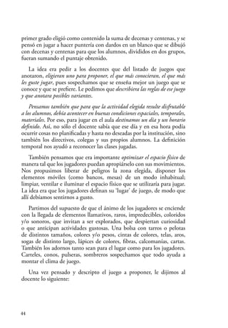 44
primer grado eligió como contenido la suma de decenas y centenas, y se
pensó en jugar a hacer puntería con dardos en un blanco que se dibujó
con decenas y centenas para que los alumnos, divididos en dos grupos,
fueran sumando el puntaje obtenido.
La idea era pedir a los docentes que del listado de juegos que
anotaron, eligieran uno para proponer, el que más conocieran, el que más
les guste jugar, pues sospechamos que se enseña mejor un juego que se
conoce y que se prefiere. Le pedimos que describiera las reglas de ese juego
y que anotara posibles variantes.
Pensamos también que para que la actividad elegida resulte disfrutable
a los alumnos, debía acontecer en buenas condiciones espaciales, temporales,
materiales. Por eso, para jugar en el aula destinamos un día y un horario
definido. Así, no sólo el docente sabía que ese día y en esa hora podía
ocurrir cosas no planificadas y hasta no deseadas por la institución, sino
también los directivos, colegas y sus propios alumnos. La definición
temporal nos ayudó a reconocer las clases jugadas.
También pensamos que era importante optimizar el espacio físico de
manera tal que los jugadores puedan apropiárselo con sus movimientos.
Nos propusimos liberar de peligros la zona elegida, disponer los
elementos móviles (como bancos, mesas) de un modo inhabitual;
limpiar, ventilar e iluminar el espacio físico que se utilizaría para jugar.
La idea era que los jugadores definan su ‘lugar’ de juego, de modo que
allí debíamos sentirnos a gusto.
Partimos del supuesto de que el ánimo de los jugadores se enciende
con la llegada de elementos llamativos, raros, impredecibles, coloridos
y/o sonoros, que invitan a ser explorados, que despiertan curiosidad
o que anticipan actividades gustosas. Una bolsa con tarros o pelotas
de distintos tamaños, colores y/o pesos, cintas de colores, telas, aros,
sogas de distinto largo, lápices de colores, fibras, calcomanías, cartas.
También los adornos tanto sean para el lugar como para los jugadores.
Carteles, conos, pulseras, sombreros sospechamos que todo ayuda a
montar el clima de juego.
Una vez pensado y descripto el juego a proponer, le dijimos al
docente lo siguiente:
 