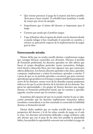 45
• Que intente presentar el juego de la manera más breve posible:
‘decir poco y hacer mucho’. Es referible hacer ‘pruebitas’ a modo
de ensayo que sirvan de ejemplo.
• Sospechamos que el ánimo del docente es importante para el
juego.
• Creemos que ayuda que el profesor juegue.
• Y que al finalizar abra el espacio de charla con los alumnos donde
se pueda indagar si han visualizado el contenido en cuestión, y
conocer su apreciación respecto de la implementación de juegos
para la clase.
Entrecruzando miradas
Hemos dicho que no resulta sencillo diseñar e implementar juegos
que consigan hilvanar contenidos con diversión. Durante el período
de formación profesional, los docentes aprenden no sólo saberes que
hacen al campo disciplinar particular (como matemática, biología,
nivel inicial o educación física, por citar algunos) sino que construyen
saberes didácticos. Los futuros docentes aprenden a dar clases, aprenden
a preparar, implementar y evaluar la enseñanza, aprenden a enseñar. Y
a pesar de que en ese período aprenden a reconocer que para construir
aprendizajesqueperdureneneltiempoesimprescindiblelaparticipación
activa de los alumnos, menos veces de las deseadas ensayan propuestas
áulicas en las que la acción deviene de la iniciativa de los alumnos. Son
pocas las oportunidades y los grupos de futuros docentes que juegan
durante su formación profesional inicial, que les enseñan a aprender
jugando, muchas menos que les enseñan a jugar.
Si partimos del supuesto de que no se puede enseñar lo que se sabe,
¿cómo pretender que los docentes implementen situaciones áulicas
novedosas e innovadoras si no han transitado ni construido la habilidad
durante su formación inicial?.
Hemos dicho también que no resulta sencillo hacer coincidir la
perspectiva del docente y la de los niños cuando de juego en el aula
se trata. Los docentes universitarios dedicados a juego recibimos cada
año jóvenes que con el paso de los años han perdido la plasticidad
lúdica, han perdido la capacidad de convertir una actividad en juego, de
 