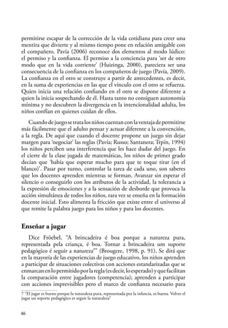 46
permitirse escapar de la corrección de la vida cotidiana para creer una
mentira que divierte y al mismo tiempo pone en relación amigable con
el compañero. Pavía (2006) reconoce dos elementos al modo lúdico:
el permiso y la confianza. El permiso a la conciencia para ‘ser de otro
modo que en la vida corriente’ (Huizinga, 2000), pareciera ser una
consecuencia de la confianza en los compañeros de juego (Pavía, 2009).
La confianza en el otro se construye a partir de antecedentes, es decir,
en la suma de experiencias en las que el vínculo con el otro se refuerza.
Quien inicia una relación confiando en el otro se dispone diferente a
quien la inicia sospechando de él. Hasta tanto no consiguen autonomía
mínima y no descubren la divergencia en la intencionalidad adulta, los
niños confían en quienes cuidan de ellos.
Cuandodejuegosetratalosniñoscuentanconlaventajadepermitirse
más fácilmente que el adulto pensar y actuar diferente a la convención,
a la regla. De aquí que cuando el docente propone un juego sin dejar
margen para ‘negociar’ las reglas (Pavía; Russo; Santanera; Trpín, 1994)
los niños perciben una interferencia que les hace dudar del juego. En
el cierre de la clase jugada de matemáticas, los niños de primer grado
decían que ‘había que esperar mucho para que te toque tirar (en el
blanco)’. Pasar por turno, controlar la tarea de cada uno, son saberes
que los docentes aprenden mientras se forman. Avanzar sin esperar el
silencio o conseguirlo con los atributos de la actividad, la tolerancia a
la expresión de emociones y a la sensación de desborde que provoca la
acción simultánea de todos los niños, rara vez se enseña en la formación
docente inicial. Esto alimenta la fricción que existe entre el universo al
que remite la palabra juego para los niños y para los docentes.
Enseñar a jugar
Dice Fröebel, “A brincadeira é boa porque a natureza pura,
representada pela criança, é boa. Tornar a brincadeira um suporte
pedagógico é seguir a natureza7
” (Brougere, 1998, p. 91). Se dirá que
en la mayoría de las experiencias de juego educativo, los niños aprenden
a participar de situaciones colectivas con acciones estandarizadas que se
enmarcanenlopermitidoporlaregla(esdecir,loesperado)yquefacilitan
la comparación entre jugadores (competencia); aprenden a participar
con acciones imprevisibles pero el marco de confianza necesario para
7 “El jugar es bueno porque la naturaleza pura, representada por la infancia, es buena. Volver el
jugar un soporte pedagógico es seguir la naturaleza”
 