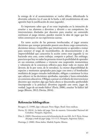 47
la entrega de sí al acontecimiento se vuelve difuso, dificultando la
diversión colectiva (es el caso de la burla, o del encubrimiento de una
agresión bajo la justificación de estar jugando).
Es importante saber que al no estar inspiradas en la intención de
enseñar a sus alumnos a divertirse y divertir a sus compañeros, las
intervenciones diseñadas por docentes para enseñar un contenido
extrínseco al juego mismo, pueden resentir la idea de jugar que los
niños construyen en sus experiencias caseras.
En tanto acción de las personas involucradas, el jugar arrastra
decisiones que aunque personales poseen una densa carga comunitaria,
decisiones únicas e irrepetibles que intuitivamente se aprenden a tomar
para sostener el sesgo de incertidumbre, de desconocimiento y de
imprevisibilidad que caracteriza la acción como estar jugando (y no
haciendo otra cosa, como trabajar, competir o pelear). Sin embargo,
pareciera que hoy no todas las personas tienen la posibilidad de aprender
en sus entornos cotidianos a vivenciar esta suspensión momentánea
y voluntaria de la conciencia reflexiva para dejar todo en manos del
devenir, de lo por venir, de lo novedoso. La menor disponibilidad de
espacios y momentos apropiados para jugar con otros y el bombardeo
mediático de juegos virtuales individuales, obligan a cuestionar la ética
que subyace en las decisiones aprobadas, esperadas y hasta estimuladas
en contextos educativos. Obligan a pensar en el diseño de intervenciones
docentes que enseñen algo que hasta ahora se descontaba aprehendido
(incorporado a la práctica): divertirse jugando con otros, jugar de
verdad; ‘jugar de un modo lúdico’ (Pavía, 2006), enseñar ‘lo lúdico’ del
juego (Rivero, 2012; Devita, 2014).
Referencias bibliográficas
Brougere, G. (1998). Jogo e educação. Porto Alegre, Brasil: Artes médicas.
Devita, D. (2014). Lo lúdico del juego. Tesis de maestría. Universidad Nacional del
Comahue. Neuquén, Argentina.
Díaz, L. (2009). Discusiones acerca de la formulación de una SAL. En V. Pavía, Formas
del juego y modo de jugar (págs. 111-117). Neuquén, Argentina: Educo.
Huizinga, J. (2000). Homo ludens. Madrid, España: Alianza.
 