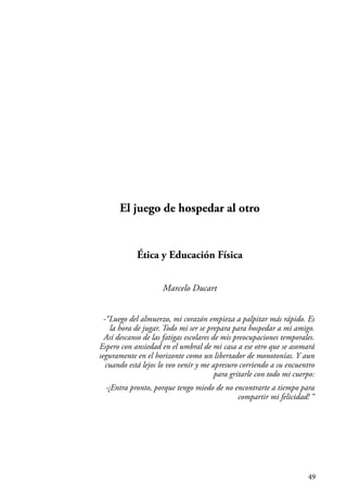49
El juego de hospedar al otro
Ética y Educación Física
Marcelo Ducart
-“Luego del almuerzo, mi corazón empieza a palpitar más rápido. Es
la hora de jugar. Todo mi ser se prepara para hospedar a mi amigo.
Así descanso de las fatigas escolares de mis preocupaciones temporales.
Espero con ansiedad en el umbral de mi casa a ese otro que se asomará
seguramente en el horizonte como un libertador de monotonías. Y aun
cuando está lejos lo veo venir y me apresuro corriendo a su encuentro
para gritarle con todo mi cuerpo:
-¡Entra pronto, porque tengo miedo de no encontrarte a tiempo para
compartir mi felicidad! “
 