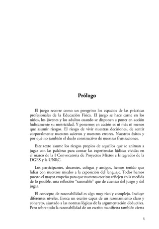 5
Prólogo
El juego recorre como un peregrino los espacios de las prácticas
profesionales de la Educación Física. El juego se hace carne en los
niños, los jóvenes y los adultos cuando se disponen a poner en acción
lúdicamente su motricidad. Y ponernos en acción es ni más ni menos
que asumir riesgos. El riesgo de vivir nuestras decisiones, de sentir
corporalmente nuestros aciertos y nuestros errores. Nuestros éxitos y
por qué no también el duelo constructivo de nuestras frustraciones.
Este texto asume los riesgos propios de aquellos que se animan a
jugar con las palabras para contar las experiencias lúdicas vividas en
el marco de la I Convocatoria de Proyectos Mixtos e Integrados de la
DGES y la UNRC.
Los participantes, docentes, colegas y amigos, hemos tenido que
lidiar con nuestros miedos a la exposición del lenguaje. Todos hemos
puesto el mayor empeño para que nuestros escritos reflejen en la medida
de lo posible, una reflexión “razonable” que de cuentas del juego y del
jugar.
El concepto de razonabilidad es algo muy rico y complejo. Incluye
diferentes niveles. Evoca un escrito capaz de un razonamiento claro y
concreto, ajustado a las normas lógicas de la argumentación deductiva.
Pero sobre todo la razonabilidad de un escrito manifiesta también cierta
 