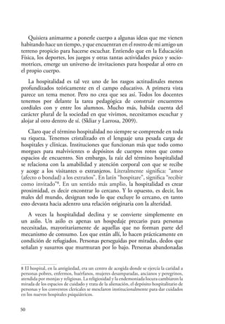 50
Quisiera animarme a ponerle cuerpo a algunas ideas que me vienen
habitando hace un tiempo, y que encuentran en el rostro de mi amigo un
terreno propicio para hacerse escuchar. Entiendo que en la Educación
Física, los deportes, los juegos y otras tantas actividades psico y socio-
motrices, emerge un universo de invitaciones para hospedar al otro en
el propio cuerpo.
La hospitalidad es tal vez uno de los rasgos actitudinales menos
profundizados teóricamente en el campo educativo. A primera vista
parece un tema menor. Pero no crea que sea así. Todos los docentes
tenemos por delante la tarea pedagógica de construir encuentros
cordiales con y entre los alumnos. Mucho más, habida cuenta del
carácter plural de la sociedad en que vivimos, necesitamos escuchar y
alojar al otro dentro de sí. (Skliar y Larrosa, 2009).
Claro que el término hospitalidad no siempre se comprende en toda
su riqueza. Tenemos cristalizado en el lenguaje una pesada carga de
hospitales y clínicas. Instituciones que funcionan más que todo como
morgues para malvivientes o depósitos de cuerpos rotos que como
espacios de encuentro. Sin embargo, la raíz del término hospitalidad
se relaciona con la amabilidad y atención corporal con que se recibe
y acoge a los visitantes o extranjeros. Literalmente significa: “amor
(afecto o bondad) a los extraños”. En latín “hospitare”, significa “recibir
como invitado”8
. En un sentido más amplio, la hospitalidad es crear
proximidad, es decir encontrar lo cercano. Y lo opuesto, es decir, los
males del mundo, designan todo lo que excluye lo cercano, en tanto
esto devasta hacia adentro una relación originaria con la alteridad.
A veces la hospitalidad declina y se convierte simplemente en
un asilo. Un asilo es apenas un hospedaje precario para personas
necesitadas, mayoritariamente de aquellas que no forman parte del
mecanismo de consumo. Los que están allí, lo hacen prácticamente en
condición de refugiados. Personas perseguidas por miradas, dedos que
señalan y susurros que murmuran por lo bajo. Personas abandonadas
8 El hospital, en la antigüedad, era un centro de acogida donde se ejercía la caridad a
personas pobres, enfermos, huérfanos, mujeres desamparadas, ancianos y peregrinos,
atendida por monjas y religiosas. La religiosidad y la endemoniada locura cambiaron la
mirada de los espacios de cuidado y trata de la alienación, el depósito hospitalitario de
personas y los conventos clericales se mesclaron institucionalmente para dar cuidados
en los nuevos hospitales psiquiátricos.
 