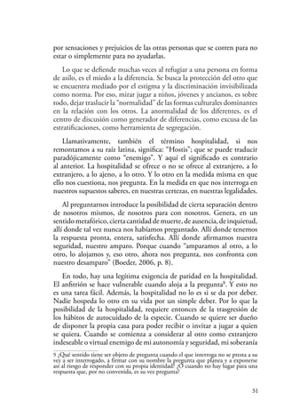 51
por sensaciones y prejuicios de las otras personas que se corren para no
estar o simplemente para no ayudarlas.
Lo que se defiende muchas veces al refugiar a una persona en forma
de asilo, es el miedo a la diferencia. Se busca la protección del otro que
se encuentra mediado por el estigma y la discriminación invisibilizada
como norma. Por eso, mirar jugar a niños, jóvenes y ancianos, es sobre
todo, dejar traslucir la “normalidad” de las formas culturales dominantes
en la relación con los otros. La anormalidad de los diferentes, es el
centro de discusión como generador de diferencias, como excusa de las
estratificaciones, como herramienta de segregación.
Llamativamente, también el término hospitalidad, si nos
remontamos a su raíz latina, significa: “Hostis”; que se puede traducir
paradójicamente como “enemigo”. Y aquí el significado es contrario
al anterior. La hospitalidad se ofrece o no se ofrece al extranjero, a lo
extranjero, a lo ajeno, a lo otro. Y lo otro en la medida misma en que
ello nos cuestiona, nos pregunta. En la medida en que nos interroga en
nuestros supuestos saberes, en nuestras certezas, en nuestras legalidades.
Al preguntarnos introduce la posibilidad de cierta separación dentro
de nosotros mismos, de nosotros para con nosotros. Genera, en un
sentidometafórico,ciertacantidaddemuerte,deausencia,deinquietud,
allí donde tal vez nunca nos habíamos preguntado. Allí donde tenemos
la respuesta pronta, entera, satisfecha. Allí donde afirmamos nuestra
seguridad, nuestro amparo. Porque cuando “amparamos al otro, a lo
otro, lo alojamos y, eso otro, ahora nos pregunta, nos confronta con
nuestro desamparo” (Boeder, 2006, p. 8).
En todo, hay una legítima exigencia de paridad en la hospitalidad.
El anfitrión se hace vulnerable cuando aloja a la pregunta9
. Y esto no
es una tarea fácil. Además, la hospitalidad no lo es si se da por deber.
Nadie hospeda lo otro en su vida por un simple deber. Por lo que la
posibilidad de la hospitalidad, requiere entonces de la trasgresión de
los hábitos de autocuidado de la especie. Cuando se quiere ser dueño
de disponer la propia casa para poder recibir o invitar a jugar a quien
se quiera. Cuando se comienza a considerar al otro como extranjero
indeseable o virtual enemigo de mi autonomía y seguridad, mi soberanía
9 ¿Qué sentido tiene ser objeto de pregunta cuando el que interroga no se presta a su
vez a ser interrogado, a firmar con su nombre la pregunta que planea y a exponerse
así al riesgo de responder con su propia identidad? ¿O cuando no hay lugar para una
respuesta que, por no convenida, es su vez pregunta?
 