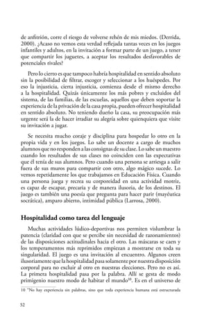 52
de anfitrión, corre el riesgo de volverse rehén de mis miedos. (Derrida,
2000). ¿Acaso no vemos esta verdad reflejada tantas veces en los juegos
infantiles y adultos, en la invitación a formar parte de un juego, a tener
que compartir los juguetes, a aceptar los resultados desfavorables de
potenciales rivales?
Pero lo cierto es que tampoco habría hospitalidad en sentido absoluto
sin la posibilidad de filtrar, escoger y seleccionar a los huéspedes. Por
eso la injusticia, cierta injusticia, comienza desde el mismo derecho
a la hospitalidad. Quizás únicamente los más pobres y excluidos del
sistema, de las familias, de las escuelas, aquellos que deben soportar la
experiencia de la privación de la casa propia, pueden ofrecer hospitalidad
en sentido absoluto. No teniendo dueño la casa, su preocupación más
urgente será la de hacer irradiar su alegría sobre quienquiera que visite
su invitación a jugar.
Se necesita mucho coraje y disciplina para hospedar lo otro en la
propia vida y en los juegos. Lo sabe un docente a cargo de muchos
alumnosquenorespondenalasconsignasdesuclase.Losabeunmaestro
cuando los resultados de sus clases no coinciden con las expectativas
que él tenía de sus alumnos. Pero cuando una persona se arriesga a salir
fuera de sus muros para compartir con otro, algo mágico sucede. Lo
vemos repetidamente los que trabajamos en Educación Física. Cuando
una persona juega y recrea su corporeidad en una actividad motriz,
es capaz de escapar, precaria y de manera ilusoria, de los destinos. El
juego es también una poesía que pregunta para hacer parir (mayéutica
socrática), amparo abierto, intimidad pública (Larrosa, 2000).
Hospitalidad como tarea del lenguaje
Muchas actividades lúdico-deportivas nos permiten vislumbrar la
patencia (claridad con que se percibe sin necesidad de razonamientos)
de las disposiciones actitudinales hacia el otro. Las máscaras se caen y
los temperamentos más reprimidos empiezan a mostrarse en toda su
singularidad. El juego es una invitación al encuentro. Algunos creen
ilusoriamentequelahospitalidadpasasolamentepornuestradisposición
corporal para no excluir al otro en nuestras elecciones. Pero no es así.
La primera hospitalidad pasa por la palabra. Allí se gesta de modo
primigenio nuestro modo de habitar el mundo10
. Es en el universo de
10 “No hay experiencia sin palabras, sino que toda experiencia humana está estructurada
 