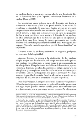 53
las palabras donde se construye nuestra relación con los demás. Por
eso, la Educación Física y los Deportes, también son fenómenos de la
palabra (Ducart, 2009).
La hospitalidad como primera tarea del lenguaje, nos invita a
interpretar lo que no se quiere o no puede decirse, lo no dicho, lo
prohibido, lo silenciado, lo enclavado. Recibir al otro en el propio
cuerpo también tiene mucho que ver con la capacidad de preguntar
por el nombre, es decir por todo aquello que se cierra sin preguntas.
Recibir al otro también es estar atento a la historia de las palabras.
Es difícil entender algo de la exactitud de una palabra sin apreciar la
medida de su paso, de su ritmo y del tiempo que necesita para decirla.
El cómo de la verdad es precisamente la verdad, decía Kierkegaard. Por
su parte, Nietzsche enseñaba aprender a percibir lo casi inaudible11
de
las palabras.
Lo cierto es que las palabras y sobre todo las preguntas, prefiguran
los contornos de la hospitalidad.
Algunos docentes le temen a la clarificación de las palabras,
porque intuyen que la educación del cuerpo no tiene nada que ver
con palabras. Pero sobre todo, le tienen miedo a las consecuencias de
abrir las palabras. Una palabra nos puede llevar al desconcierto, que en
Filosofía se denomina asombro. El asombro nos obliga a pensar y ya no
a imaginarse que uno piensa, nos coloca en la noche de nuestras seguras
costumbres. La noche es la apertura a lo que nos conmueve. Nos exige
atravesar la pérdida de sentido. Aún los adversarios se convierten en
cómplices del día, pero en la noche todo se vuelve sospechoso.
Para el que hospeda, la pregunta esencial es: ¿Donde? y no: ¿Por qué?
El hombre es siempre un errante, un peregrino del sentido, que no tiene
otro lugar propio que el de estar en camino, yendo hacia un destino que
le es desconocido, pero al que con su nombre precede. Por ello, se trata
lingüísticamente” (Ducart, M., Representaciones y Prácticas de investigación en Educación Física.
Hacia una descolonización de tradiciones; en “En boca de todos. Nuevas formas inclusivas de
circulación y producción del conocimiento; UniRio Editora, Río Cuarto, 2012
11 Expresaba que aquello a lo que no se tiene acceso por la experiencia vivida no se
tiene oídos para escucharlo. Aquel que filosofa así en voz alta no despliega una trama
lisa y unívoca, expone sus desgarraduras y sus crisis. Deja lugar al asombro, a lo que
rompe la reflexión en el sobrecogimiento del espanto. Pero, ¿por qué el espanto? Se
trata no de un espanto producido por el efecto devastador de la palabra misma, sino
de ese espacio de lo incognoscible que la palabra aprehende y frente a lo cual nos
detiene un instante, azorados.
 