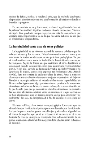54
menos de definir, explicar y rotular al otro, que de recibirlo con buena
disposición, descubriendo en esta confrontación el territorio donde se
inscribe la pregunta.
En este sentido, es muy interesante resaltar el significado hebreo de
la palabra “invitación”. Significa nada más ni nada menos que: “fabricar
tiempo”. Para producir tiempo es preciso ser más de uno, o bien que
exista lo otro. El porvenir se da de lo que nos viene del otro, de eso que
es enteramente sorprendente.
La hospitalidad como acto de amor político
La hospitalidad no es sólo una actitud de personas débiles o que les
sobra el tiempo y los recursos. Debería convertirse en una tarea y en
una meta de todos los docentes en sus prácticas pedagógicas. Ya que
si la educación es una tarea de inclusión la hospitalidad es su mejor
herramienta. Según la forma en que recibimos al otro, decidimos si
amamos al mundo lo suficiente como para asumir una responsabilidad
por él. Y con ello, salvarlo de la ruina inevitable que sobrevendría si no
apareciera lo nuevo, como solía expresar tan bellamente Ana Arendt
(1996). Pero no se trata de cualquier clase de amor. Amar a nuestros
alumnos es no expulsarlos de nuestras mejores expectativas, ni dejarlos
librados a su propio arbitrio, ni robarles de las manos la posibilidad de
llevar a cabo algo nuevo, algo que nosotros no previmos de antemano.
Amarlos es salvarlos de la inercia conservadora, de la naturalización de
lo que ha sido pero que ya no sostiene vínculos. Amarlos es no cortarles
las alas sino alentarlos a aletear sobre un mundo en el que los vientos
se han adormecido, que se necesita mucho coraje para desplegar “in-
útilmente” las alas. La hospitalidad a fin de cuentas es otra clase de
amor.
El amor político, claro, como tarea pedagógica. Una tarea que no
debería buscar la eficacia ni preocuparse en demasía por la eficiencia.
Lo que importa, son los gestos que dibujan y devuelven dignidad en
el rostro de aquellos que ya ni se reconocen ni en su carne ni en su
historia. Se trata de un signo de resistencia ética y de construcción de un
poder alternativo, allí donde los márgenes de la libertad están reducidos
al mínimo.
 