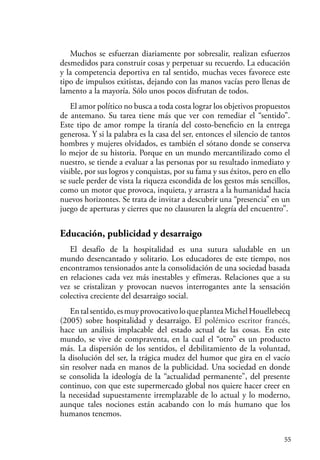 55
Muchos se esfuerzan diariamente por sobresalir, realizan esfuerzos
desmedidos para construir cosas y perpetuar su recuerdo. La educación
y la competencia deportiva en tal sentido, muchas veces favorece este
tipo de impulsos exitistas, dejando con las manos vacías pero llenas de
lamento a la mayoría. Sólo unos pocos disfrutan de todos.
El amor político no busca a toda costa lograr los objetivos propuestos
de antemano. Su tarea tiene más que ver con remediar el “sentido”.
Este tipo de amor rompe la tiranía del costo-beneficio en la entrega
generosa. Y si la palabra es la casa del ser, entonces el silencio de tantos
hombres y mujeres olvidados, es también el sótano donde se conserva
lo mejor de su historia. Porque en un mundo mercantilizado como el
nuestro, se tiende a evaluar a las personas por su resultado inmediato y
visible, por sus logros y conquistas, por su fama y sus éxitos, pero en ello
se suele perder de vista la riqueza escondida de los gestos más sencillos,
como un motor que provoca, inquieta, y arrastra a la humanidad hacia
nuevos horizontes. Se trata de invitar a descubrir una “presencia” en un
juego de aperturas y cierres que no clausuren la alegría del encuentro”.
Educación, publicidad y desarraigo
El desafío de la hospitalidad es una sutura saludable en un
mundo desencantado y solitario. Los educadores de este tiempo, nos
encontramos tensionados ante la consolidación de una sociedad basada
en relaciones cada vez más inestables y efímeras. Relaciones que a su
vez se cristalizan y provocan nuevos interrogantes ante la sensación
colectiva creciente del desarraigo social.
Entalsentido,esmuyprovocativoloqueplanteaMichelHouellebecq
(2005) sobre hospitalidad y desarraigo. El polémico escritor francés,
hace un análisis implacable del estado actual de las cosas. En este
mundo, se vive de compraventa, en la cual el “otro” es un producto
más. La dispersión de los sentidos, el debilitamiento de la voluntad,
la disolución del ser, la trágica mudez del humor que gira en el vacío
sin resolver nada en manos de la publicidad. Una sociedad en donde
se consolida la ideología de la “actualidad permanente”, del presente
continuo, con que este supermercado global nos quiere hacer creer en
la necesidad supuestamente irremplazable de lo actual y lo moderno,
aunque tales nociones están acabando con lo más humano que los
humanos tenemos.
 