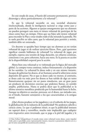 56
En este estado de cosas, el hastío del consumo permanente, provoca
desarraigo y afecta particularmente a la voluntad12
.
Es que la voluntad sucumbe en una sociedad altamente
intelectualizada, donde la inteligencia racional se erige como juez y
parte de las acciones. Algunos se quejan amargamente que sus alumnos
no pueden perseguir una meta ni tienen voluntad de participar de las
clases como hace un tiempo. Otros que sus hijos solo tienen voluntad
para encender la Play y estar tirados todo el día mirando la pantalla. No
se suele percibir en tales casos, que la voluntad para persistir y resistir,
también debe ser entrenada.
Un docente se quejaba hace tiempo que sus alumnos ya no tenían
voluntad de jugar ni de realizar ejercicios físicos. Pero, ¿qué queremos
significar cuando hablamos de voluntad? La voluntad de jugar, por
ejemplo, expresa una tensión de larga duración, un esfuerzo continuo,
consciente o no, pero coherente, hacia una meta. Es la puesta en acción
de la disponibilidad corporal para la acción.
Ahora bien esta voluntad se ve violentada por la lógica del mercado
global. La compra-venta continua, induce forzosamente a la dispersión
de los sentidos. La voluntad lo desea todo y en este mismo instante.
Incapaz de gobernar los deseos, al ser humano actual le sobreviene cierta
depresión del querer. No es que se desee cada vez menos; al contrario,
se desea cada vez más; pero los deseos se han teñido de algo un tanto
llamativamente quejoso; sin ser puros simulacros, son en gran parte
un producto de decisiones externas que podemos llamar, en sentido
amplio, publicitarias. Hasta se podría decir que la publicidad es la
última tentativa metafísica producida por la humanidad hasta la fecha.
Aunque su objetivo es suscitar, provocar, ser el deseo, sus métodos son,
en el fondo, bastante semejantes a los que caracterizaban a la antigua
moral.
¿Qué efectos produce en los jugadores y en el rediseño de los juegos,
la globalización de la industria de la publicidad? No podemos saberlo a
ciencia cierta. Lo que sí podemos intuir, es que la publicidad instaura
un superyó duro y terrorífico, mucho más implacable que cualquier
otro imperativo antes inventado, que se pega a la piel del jugador y le
12 Para Arthur Schopenhauer el mundo existe como voluntad (como deseo, como impulso
vital), pero es percibido como representación (neutro, inocente y puramente objetivo en sí, y
por lo tanto susceptible de reconstrucción estética).
 
