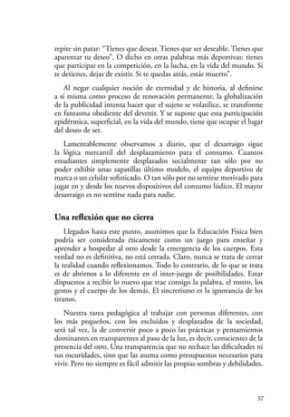 57
repite sin parar: “Tienes que desear. Tienes que ser deseable. Tienes que
aparentar tu deseo”. O dicho en otras palabras más deportivas: tienes
que participar en la competición, en la lucha, en la vida del mundo. Si
te detienes, dejas de existir. Si te quedas atrás, estás muerto”.
Al negar cualquier noción de eternidad y de historia, al definirse
a sí misma como proceso de renovación permanente, la globalización
de la publicidad intenta hacer que el sujeto se volatilice, se transforme
en fantasma obediente del devenir. Y se supone que esta participación
epidérmica, superficial, en la vida del mundo, tiene que ocupar el lugar
del deseo de ser.
Lamentablemente observamos a diario, que el desarraigo sigue
la lógica mercantil del desplazamiento para el consumo. Cuantos
estudiantes simplemente desplazados socialmente tan sólo por no
poder exhibir unas zapatillas último modelo, el equipo deportivo de
marca o un celular sofisticado. O tan sólo por no sentirse motivado para
jugar en y desde los nuevos dispositivos del consumo lúdico. El mayor
desarraigo es no sentirse nada para nadie.
Una reflexión que no cierra
Llegados hasta este punto, asumimos que la Educación Física bien
podría ser considerada éticamente como un juego para enseñar y
aprender a hospedar al otro desde la emergencia de los cuerpos. Esta
verdad no es definitiva, no está cerrada. Claro, nunca se trata de cerrar
la realidad cuando reflexionamos. Todo lo contrario, de lo que se trata
es de abrirnos a lo diferente en el inter-juego de posibilidades. Estar
dispuestos a recibir lo nuevo que trae consigo la palabra, el rostro, los
gestos y el cuerpo de los demás. El sincretismo es la ignorancia de los
tiranos.
Nuestra tarea pedagógica al trabajar con personas diferentes, con
los más pequeños, con los excluidos y desplazados de la sociedad,
será tal vez, la de convertir poco a poco las prácticas y pensamientos
dominantes en transparentes al paso de la luz, es decir, conscientes de la
presencia del otro. Una transparencia que no rechace las dificultades ni
sus oscuridades, sino que las asuma como presupuestos necesarios para
vivir. Pero no siempre es fácil admitir las propias sombras y debilidades.
 