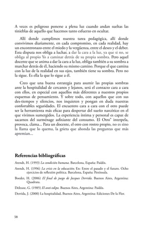 58
A veces es peligroso ponerse a plena luz cuando andan sueltas las
tinieblas de aquello que hacemos tanto esfuerzo en ocultar.
Allí donde cumplimos nuestra tarea pedagógica, allí donde
convivimos diariamente, en cada compromiso, en cada realidad, hay
un encontronazo entre el miedo y la vergüenza, entre el deseo y el deber.
Esta disputa nos obliga a luchar, a dar la cara a la luz, ya que si no, se
obliga al propio Yo a caminar detrás de su propia sombra. Pero aquel
docente que se anima a dar la cara a la luz, obliga también a su sombra a
marchar detrás de él, haciendo su mismo camino. Porque el que camina
con la luz de la realidad en sus ojos, también tiene su sombra. Pero no
la sigue. Es ella la que lo sigue a él.
Creo que una buena estrategia para asumir las propias sombras
ante la hospitalidad de cercanos y lejanos, será el contacto cara a cara
con ellos, en especial con aquellos más diferentes a nuestros propios
esquemas de pensamiento. Y sobre todo, con aquellos que con sus
des-tiempos y silencios, nos inquieten y pongan en duda nuestras
confortables seguridades. El encuentro cara a cara con el otro puede
ser la herramienta más eficaz para despertar del sueño narcótico en el
que vivimos sumergidos. La experiencia íntima y personal es capaz de
sacarnos del surménage asfixiante del consumo. El Otro” interpela,
provoca, clama... Para un docente, el otro con rostro propio, no es sino
la llama que lo quema, la grieta que ahonda las preguntas que más
apremian...
Referencias bibliográficas
Arendt, H. (1993) La condición humana. Barcelona, España: Paidós.
Arendt, H. (1996) La crisis en la educación; En: Entre el pasado y el futuro. Ocho
ejercicios de reflexión política. Barcelona, España: Península.
Boeder, H. (2006) El final de juego de Jacques Derrida. Buenos Aires, Argentina:
Quadrata.
Deleuze, G. (1985) El anti-edipo. Buenos Aires, Argentina: Paidós.
Derrida, J. (2000) La hospitalidad, Buenos Aires, Argentina: Ediciones De la Flor.
 