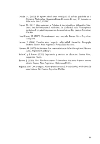 59
Ducart, M. (2009) El deporte actual como encrucijada de valores; ponencia en I
Congreso Nacional de Educación Física del centro del país y VI Jornadas en
Educación Física”, UNRC.
Ducart, M. (2012) Representaciones y Prácticas de investigación en Educación Física.
Hacia una descolonización de tradiciones. En “En boca de todos. Nuevas formas
inclusivas de circulación y producción del conocimiento. Río Cuarto, Argentina:
UniRio.
Houellebecq, M. (2005) El mundo como supermercado. Buenos Aires, Argentina:
Anagrama.
Larrosa, J. (2000) Estudios sobre lenguaje, subjetividad, formación. Pedagogía
Profana; Buenos Aires, Argentina: Novedades Educativas.
Nouwen, H. (1975) Abriéndonos. Los tres movimientos de la vida espiritual. Buenos
Aires, Argentina: Guadalupe.
Skliar C. y J. Larrosa (2009) Experiencias y alteridad en educación. Buenos Aires,
Argentina: Flacso.
Testero, J. (2010) Silvia Bleichmar: superar la inmediatez. Un modo de pensar nuestro
tiempo. Buenos Aires, Argentina: Ediciones del CCC.
Zapata y otros (2012) Populi. Nuevas formas inclusivas de circulación y producción del
conocimiento. Río Cuarto, Argentina: UniRio.
 