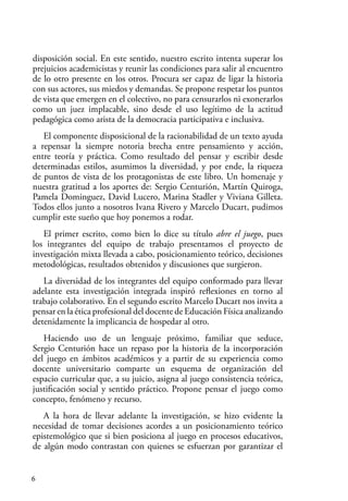 6
disposición social. En este sentido, nuestro escrito intenta superar los
prejuicios academicistas y reunir las condiciones para salir al encuentro
de lo otro presente en los otros. Procura ser capaz de ligar la historia
con sus actores, sus miedos y demandas. Se propone respetar los puntos
de vista que emergen en el colectivo, no para censurarlos ni exonerarlos
como un juez implacable, sino desde el uso legítimo de la actitud
pedagógica como arista de la democracia participativa e inclusiva.
El componente disposicional de la racionabilidad de un texto ayuda
a repensar la siempre notoria brecha entre pensamiento y acción,
entre teoría y práctica. Como resultado del pensar y escribir desde
determinadas estilos, asumimos la diversidad, y por ende, la riqueza
de puntos de vista de los protagonistas de este libro. Un homenaje y
nuestra gratitud a los aportes de: Sergio Centurión, Martín Quiroga,
Pamela Dominguez, David Lucero, Marina Stadler y Viviana Gilleta.
Todos ellos junto a nosotros Ivana Rivero y Marcelo Ducart, pudimos
cumplir este sueño que hoy ponemos a rodar.
El primer escrito, como bien lo dice su título abre el juego, pues
los integrantes del equipo de trabajo presentamos el proyecto de
investigación mixta llevada a cabo, posicionamiento teórico, decisiones
metodológicas, resultados obtenidos y discusiones que surgieron.
La diversidad de los integrantes del equipo conformado para llevar
adelante esta investigación integrada inspiró reflexiones en torno al
trabajo colaborativo. En el segundo escrito Marcelo Ducart nos invita a
pensar en la ética profesional del docente de Educación Física analizando
detenidamente la implicancia de hospedar al otro.
Haciendo uso de un lenguaje próximo, familiar que seduce,
Sergio Centurión hace un repaso por la historia de la incorporación
del juego en ámbitos académicos y a partir de su experiencia como
docente universitario comparte un esquema de organización del
espacio curricular que, a su juicio, asigna al juego consistencia teórica,
justificación social y sentido práctico. Propone pensar el juego como
concepto, fenómeno y recurso.
A la hora de llevar adelante la investigación, se hizo evidente la
necesidad de tomar decisiones acordes a un posicionamiento teórico
epistemológico que si bien posiciona al juego en procesos educativos,
de algún modo contrastan con quienes se esfuerzan por garantizar el
 