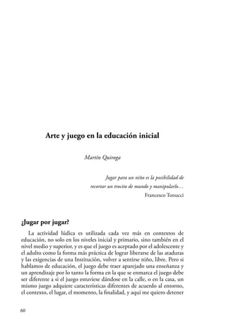 60
Arte y juego en la educación inicial
Martín Quiroga
Jugar para un niño es la posibilidad de
recortar un trocito de mundo y manipularlo…
Francesco Tonucci
¿Jugar por jugar?
La actividad lúdica es utilizada cada vez más en contextos de
educación, no solo en los niveles inicial y primario, sino también en el
nivel medio y superior, y es que el juego es aceptado por el adolescente y
el adulto como la forma más práctica de lograr liberarse de las ataduras
y las exigencias de una Institución, volver a sentirse niño, libre. Pero si
hablamos de educación, el juego debe traer aparejado una enseñanza y
un aprendizaje por lo tanto la forma en la que se enmarca el juego debe
ser diferente a si el juego estuviese dándose en la calle, o en la casa, un
mismo juego adquiere características diferentes de acuerdo al entorno,
el contexto, el lugar, el momento, la finalidad, y aquí me quiero detener
 