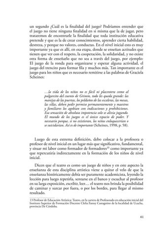 61
un segundo ¿Cuál es la finalidad del juego? Podríamos entender que
el juego no tiene ninguna finalidad en si misma que la de jugar, pero
trataremos de encontrarle la finalidad que toda institución educativa
pretende y que es la de crear conocimientos, aprender cierta habilidad,
destreza, y porque no valores, conductas. En el nivel inicial esto es muy
importante ya que es allí, en esa etapa, donde se enseñan actitudes que
tienen que ver con el respeto, la cooperación, la solidaridad, y no existe
otra forma de enseñarlo que no sea a través del juego, por ejemplo:
El juego de la ronda para organizarse y esperar alguna actividad, el
juego del trencito para formar fila y muchos más. Tan importante es el
juego para los niños que es necesario remitirse a las palabras de Graciela
Scheines:
…la vida de los niños no es fácil ni placentera como al
pulgarcito del cuento de Grimm, todo les queda grande: las
manijas de las puertas, los peldaños de las escaleras, las mesas,
las sillas, deben pedir permiso permanentemente y maestros
y familiares los agobian con indicaciones y prohibiciones.
Esa sensación de absoluta impotencia solo se alivia jugando.
El mundo de los juegos es el único espacio de poder. Y
necesario porque, si no existieran, los niños enloquecerían o
se suicidarían. Así es de importante (Scheines, 1998, p. 58).
Luego de esta extrema definición, debo colocar a la profesora o
profesor de nivel inicial en un lugar más que significativo, fundamental,
y situar mi labor como formador de formadores13
como importante ya
que repercutiría indirectamente en la formación de los niños de nivel
inicial.
Dicen que el teatro es como un juego de niños y en este aspecto la
enseñanza de esta disciplina artística viene a quitar el velo de que la
enseñanza históricamente debía ser puramente academicista, leyendo la
lección para luego repetirla, sentarse en el banco y escuchar al profesor
en su larga exposición, escribir, leer… el teatro nos brinda la posibilidad
de caminar y surcar por fuera, o por los bordes, para llegar al mismo
resultado.
13 Profesor de Educación Artística: Teatro, en la carrera de Profesorado en educación inicial del
Instituto Superior de Formación Docente Clelia Fanny Castagnino de la localidad de Ucacha,
provincia De Córdoba.
 