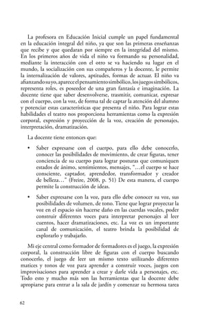 62
La profesora en Educación Inicial cumple un papel fundamental
en la educación integral del niño, ya que son las primeras enseñanzas
que recibe y que quedaran por siempre en la integridad del mismo.
En los primeros años de vida el niño va formando su personalidad,
mediante la interacción con el otro se va haciendo su lugar en el
mundo, la socialización con sus compañeros y la docente, le permite
la internalización de valores, aptitudes, formas de actuar. El niño va
afianzandosuyo,apareceelpensamientosimbólico,losjuegossimbólicos,
representa roles, es poseedor de una gran fantasía e imaginación. La
docente tiene que saber desenvolverse, trasmitir, comunicar, expresar
con el cuerpo, con la voz, de forma tal de captar la atención del alumno
y potenciar estas características que presenta el niño. Para lograr estas
habilidades el teatro nos proporciona herramientas como la expresión
corporal, expresión y proyección de la voz, creación de personajes,
interpretación, dramatización.
La docente tiene entonces que:
• Saber expresarse con el cuerpo, para ello debe conocerlo,
conocer las posibilidades de movimiento, de crear figuras, tener
conciencia de su cuerpo para lograr posturas que comuniquen
estados de ánimo, sentimientos, mensajes, “…el cuerpo se hace
consciente, captador, aprendedor, transformador y creador
de belleza…” (Freire, 2008, p. 51) De esta manera, el cuerpo
permite la construcción de ideas.
• Saber expresarse con la voz, para ello debe conocer su voz, sus
posibilidades de volumen, de tono. Tiene que lograr proyectar la
voz en el espacio sin hacerse daño en las cuerdas vocales, poder
construir diferentes voces para interpretar personajes al leer
cuentos, hacer dramatizaciones, etc. La voz es un importante
canal de comunicación, el teatro brinda la posibilidad de
explorarlo y trabajarlo.
Mi eje central como formador de formadores es el juego, la expresión
corporal, la construcción libre de figuras con el cuerpo buscando
conocerlo, el juego de leer un mismo texto utilizando diferentes
matices y tonos de voz para aprender a construir voces, juegos con
improvisaciones para aprender a crear y darle vida a personajes, etc.
Todo esto y mucho más son las herramientas que la docente debe
apropiarse para entrar a la sala de jardín y comenzar su hermosa tarea
 