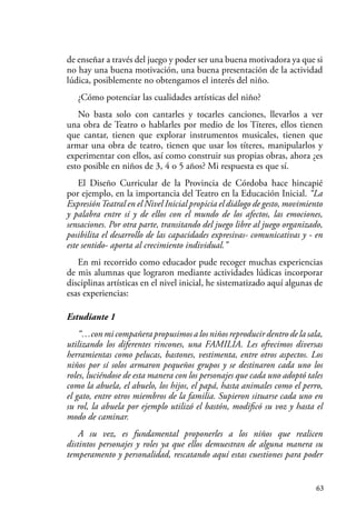 63
de enseñar a través del juego y poder ser una buena motivadora ya que si
no hay una buena motivación, una buena presentación de la actividad
lúdica, posiblemente no obtengamos el interés del niño.
¿Cómo potenciar las cualidades artísticas del niño?
No basta solo con cantarles y tocarles canciones, llevarlos a ver
una obra de Teatro o hablarles por medio de los Títeres, ellos tienen
que cantar, tienen que explorar instrumentos musicales, tienen que
armar una obra de teatro, tienen que usar los títeres, manipularlos y
experimentar con ellos, así como construir sus propias obras, ahora ¿es
esto posible en niños de 3, 4 o 5 años? Mi respuesta es que sí.
El Diseño Curricular de la Provincia de Córdoba hace hincapié
por ejemplo, en la importancia del Teatro en la Educación Inicial. “La
ExpresiónTeatral en el Nivel Inicial propicia el diálogo de gesto, movimiento
y palabra entre sí y de ellos con el mundo de los afectos, las emociones,
sensaciones. Por otra parte, transitando del juego libre al juego organizado,
posibilita el desarrollo de las capacidades expresivas- comunicativas y - en
este sentido- aporta al crecimiento individual.”
En mi recorrido como educador pude recoger muchas experiencias
de mis alumnas que lograron mediante actividades lúdicas incorporar
disciplinas artísticas en el nivel inicial, he sistematizado aquí algunas de
esas experiencias:
Estudiante 1
“…con mi compañera propusimos a los niños reproducir dentro de la sala,
utilizando los diferentes rincones, una FAMILIA. Les ofrecimos diversas
herramientas como pelucas, bastones, vestimenta, entre otros aspectos. Los
niños por sí solos armaron pequeños grupos y se destinaron cada uno los
roles, luciéndose de esta manera con los personajes que cada uno adoptó tales
como la abuela, el abuelo, los hijos, el papá, hasta animales como el perro,
el gato, entre otros miembros de la familia. Supieron situarse cada uno en
su rol, la abuela por ejemplo utilizó el bastón, modificó su voz y hasta el
modo de caminar.
A su vez, es fundamental proponerles a los niños que realicen
distintos personajes y roles ya que ellos demuestran de alguna manera su
temperamento y personalidad, rescatando aquí estas cuestiones para poder
 