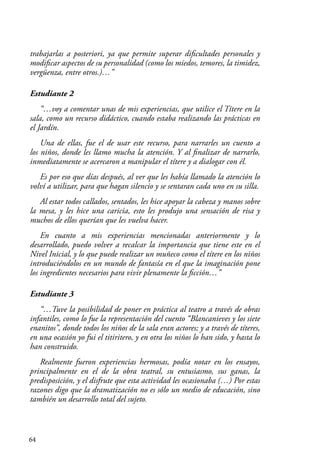 64
trabajarlas a posteriori, ya que permite superar dificultades personales y
modificar aspectos de su personalidad (como los miedos, temores, la timidez,
vergüenza, entre otros.)…”
Estudiante 2
“…voy a comentar unas de mis experiencias, que utilice el Títere en la
sala, como un recurso didáctico, cuando estaba realizando las prácticas en
el Jardín.
Una de ellas, fue el de usar este recurso, para narrarles un cuento a
los niños, donde les llamo mucha la atención. Y al finalizar de narrarlo,
inmediatamente se acercaron a manipular el títere y a dialogar con él.
Es por eso que días después, al ver que les había llamado la atención lo
volví a utilizar, para que hagan silencio y se sentaran cada uno en su silla.
Al estar todos callados, sentados, les hice apoyar la cabeza y manos sobre
la mesa, y les hice una caricia, esto les produjo una sensación de risa y
muchos de ellos querían que les vuelva hacer.
En cuanto a mis experiencias mencionadas anteriormente y lo
desarrollado, puedo volver a recalcar la importancia que tiene este en el
Nivel Inicial, y lo que puede realizar un muñeco como el títere en los niños
introduciéndolos en un mundo de fantasía en el que la imaginación pone
los ingredientes necesarios para vivir plenamente la ficción…”
Estudiante 3
“…Tuve la posibilidad de poner en práctica al teatro a través de obras
infantiles, como lo fue la representación del cuento “Blancanieves y los siete
enanitos”, donde todos los niños de la sala eran actores; y a través de títeres,
en una ocasión yo fui el titiritero, y en otra los niños lo han sido, y hasta lo
han construido.
Realmente fueron experiencias hermosas, podía notar en los ensayos,
principalmente en el de la obra teatral, su entusiasmo, sus ganas, la
predisposición, y el disfrute que esta actividad les ocasionaba (…) Por estas
razones digo que la dramatización no es sólo un medio de educación, sino
también un desarrollo total del sujeto.
 