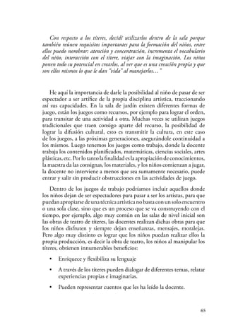 65
Con respecto a los títeres, decidí utilizarlos dentro de la sala porque
también reúnen requisitos importantes para la formación del niños, entre
ellos puedo nombrar: atención y concentración, incrementa el vocabulario
del niño, interacción con el títere, viajar con la imaginación. Los niños
ponen todo su potencial en crearlos, al ver que es una creación propia y que
son ellos mismos lo que le dan “vida” al manejarlos…”
He aquí la importancia de darle la posibilidad al niño de pasar de ser
espectador a ser artífice de la propia disciplina artística, traccionando
así sus capacidades. En la sala de jardín existen diferentes formas de
juego, están los juegos como recursos, por ejemplo para lograr el orden,
para transitar de una actividad a otra. Muchas veces se utilizan juegos
tradicionales que traen consigo aparte del recurso, la posibilidad de
lograr la difusión cultural, esto es transmitir la cultura, en este caso
de los juegos, a las próximas generaciones, asegurándole continuidad a
los mismos. Luego tenemos los juegos como trabajo, donde la docente
trabaja los contenidos planificados, matemáticas, ciencias sociales, artes
plásticas,etc.Porlotantolafinalidadeslaapropiacióndeconocimientos,
la maestra da las consignas, los materiales, y los niños comienzan a jugar,
la docente no interviene a menos que sea sumamente necesario, puede
entrar y salir sin producir obstrucciones en las actividades de juego.
Dentro de los juegos de trabajo podríamos incluir aquellos donde
los niños dejan de ser espectadores para pasar a ser los artistas, para que
puedanapropiarsedeunatécnicaartísticanobastaconunsoloencuentro
o una sola clase, sino que es un proceso que se va construyendo con el
tiempo, por ejemplo, algo muy común en las salas de nivel inicial son
las obras de teatro de títeres, las docentes realizan dichas obras para que
los niños disfruten y siempre dejan enseñanzas, mensajes, moralejas.
Pero algo muy distinto es lograr que los niños puedan realizar ellos la
propia producción, es decir la obra de teatro, los niños al manipular los
títeres, obtienen innumerables beneficios:
• Enriquece y flexibiliza su lenguaje
• A través de los títeres pueden dialogar de diferentes temas, relatar
experiencias propias e imaginarias.
• Pueden representar cuentos que les ha leído la docente.
 
