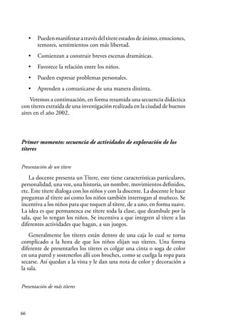 66
• Puedenmanifestaratravésdeltítereestadosdeánimo,emociones,
temores, sentimientos con más libertad.
• Comienzan a construir breves escenas dramáticas.
• Favorece la relación entre los niños.
• Pueden expresar problemas personales.
• Aprenden a comunicarse de una manera distinta.
Veremos a continuación, en forma resumida una secuencia didáctica
con títeres extraída de una investigación realizada en la ciudad de buenos
aires en el año 2002.
Primer momento: secuencia de actividades de exploración de los
títeres
Presentación de un títere
La docente presenta un Títere, este tiene características particulares,
personalidad, una voz, una historia, un nombre, movimientos definidos,
etc. Este títere dialoga con los niños y con la docente. La docente le hace
preguntas al títere así como los niños también interrogan al muñeco. Se
incentiva a los niños para que toquen al títere, de a uno, en forma suave.
La idea es que permanezca ese títere toda la clase, que deambule por la
sala, que lo tengan los niños. Se incentiva a que integren al títere a las
diferentes actividades que hagan, a sus juegos.
Generalmente los títeres están dentro de una caja lo cual se torna
complicado a la hora de que los niños elijan sus títeres. Una forma
diferente de presentarles los títeres es colgar una cinta o soga de color
en una pared y sostenerlos allí con broches, como se cuelga la ropa para
secarse. Así quedan a la vista y le dan una nota de color y decoración a
la sala.
Presentación de más títeres
 